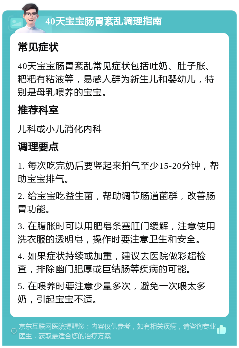 40天宝宝肠胃紊乱调理指南 常见症状 40天宝宝肠胃紊乱常见症状包括吐奶、肚子胀、粑粑有粘液等，易感人群为新生儿和婴幼儿，特别是母乳喂养的宝宝。 推荐科室 儿科或小儿消化内科 调理要点 1. 每次吃完奶后要竖起来拍气至少15-20分钟，帮助宝宝排气。 2. 给宝宝吃益生菌，帮助调节肠道菌群，改善肠胃功能。 3. 在腹胀时可以用肥皂条塞肛门缓解，注意使用洗衣服的透明皂，操作时要注意卫生和安全。 4. 如果症状持续或加重，建议去医院做彩超检查，排除幽门肥厚或巨结肠等疾病的可能。 5. 在喂养时要注意少量多次，避免一次喂太多奶，引起宝宝不适。