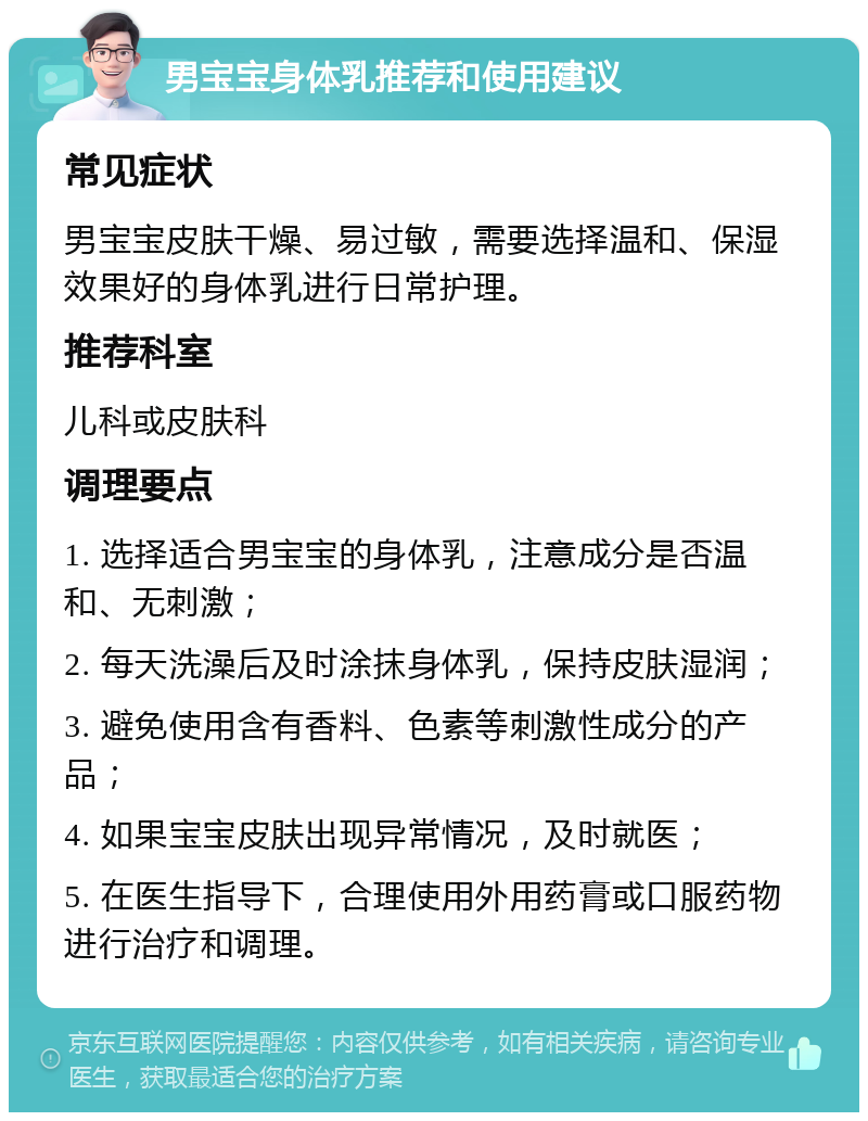 男宝宝身体乳推荐和使用建议 常见症状 男宝宝皮肤干燥、易过敏，需要选择温和、保湿效果好的身体乳进行日常护理。 推荐科室 儿科或皮肤科 调理要点 1. 选择适合男宝宝的身体乳，注意成分是否温和、无刺激； 2. 每天洗澡后及时涂抹身体乳，保持皮肤湿润； 3. 避免使用含有香料、色素等刺激性成分的产品； 4. 如果宝宝皮肤出现异常情况，及时就医； 5. 在医生指导下，合理使用外用药膏或口服药物进行治疗和调理。