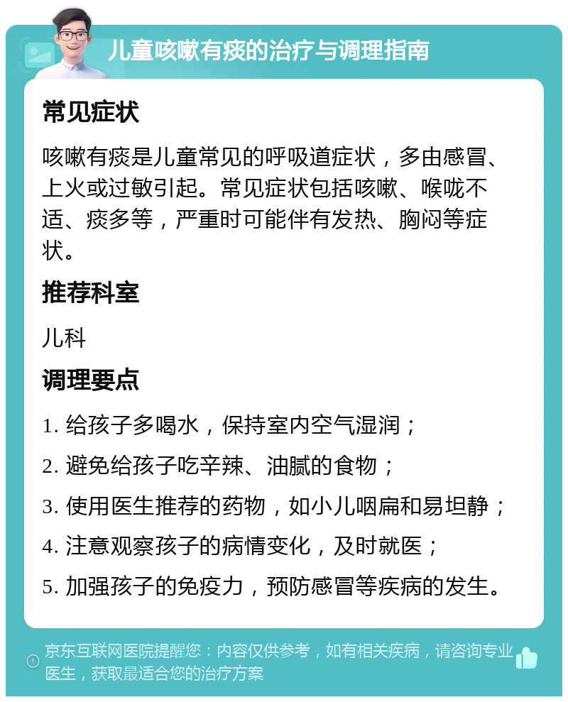 儿童咳嗽有痰的治疗与调理指南 常见症状 咳嗽有痰是儿童常见的呼吸道症状，多由感冒、上火或过敏引起。常见症状包括咳嗽、喉咙不适、痰多等，严重时可能伴有发热、胸闷等症状。 推荐科室 儿科 调理要点 1. 给孩子多喝水，保持室内空气湿润； 2. 避免给孩子吃辛辣、油腻的食物； 3. 使用医生推荐的药物，如小儿咽扁和易坦静； 4. 注意观察孩子的病情变化，及时就医； 5. 加强孩子的免疫力，预防感冒等疾病的发生。