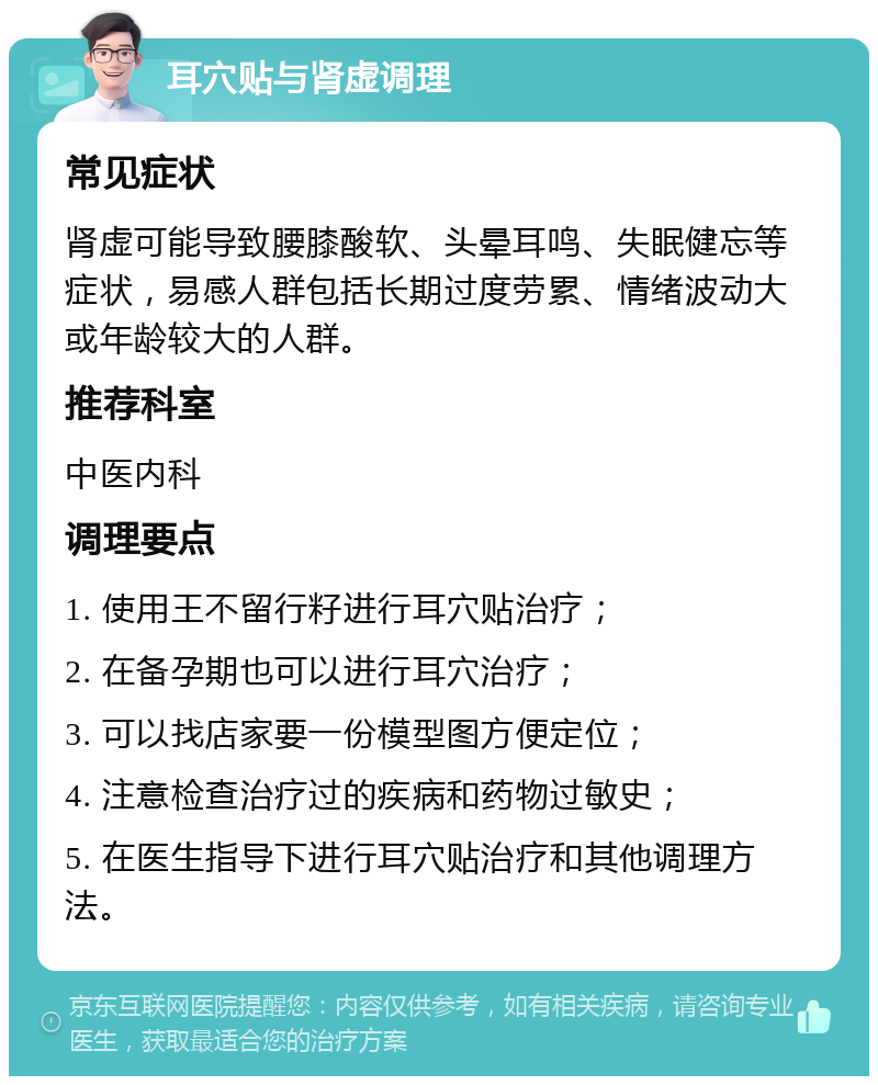 耳穴贴与肾虚调理 常见症状 肾虚可能导致腰膝酸软、头晕耳鸣、失眠健忘等症状，易感人群包括长期过度劳累、情绪波动大或年龄较大的人群。 推荐科室 中医内科 调理要点 1. 使用王不留行籽进行耳穴贴治疗； 2. 在备孕期也可以进行耳穴治疗； 3. 可以找店家要一份模型图方便定位； 4. 注意检查治疗过的疾病和药物过敏史； 5. 在医生指导下进行耳穴贴治疗和其他调理方法。