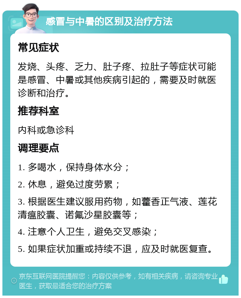 感冒与中暑的区别及治疗方法 常见症状 发烧、头疼、乏力、肚子疼、拉肚子等症状可能是感冒、中暑或其他疾病引起的，需要及时就医诊断和治疗。 推荐科室 内科或急诊科 调理要点 1. 多喝水，保持身体水分； 2. 休息，避免过度劳累； 3. 根据医生建议服用药物，如藿香正气液、莲花清瘟胶囊、诺氟沙星胶囊等； 4. 注意个人卫生，避免交叉感染； 5. 如果症状加重或持续不退，应及时就医复查。