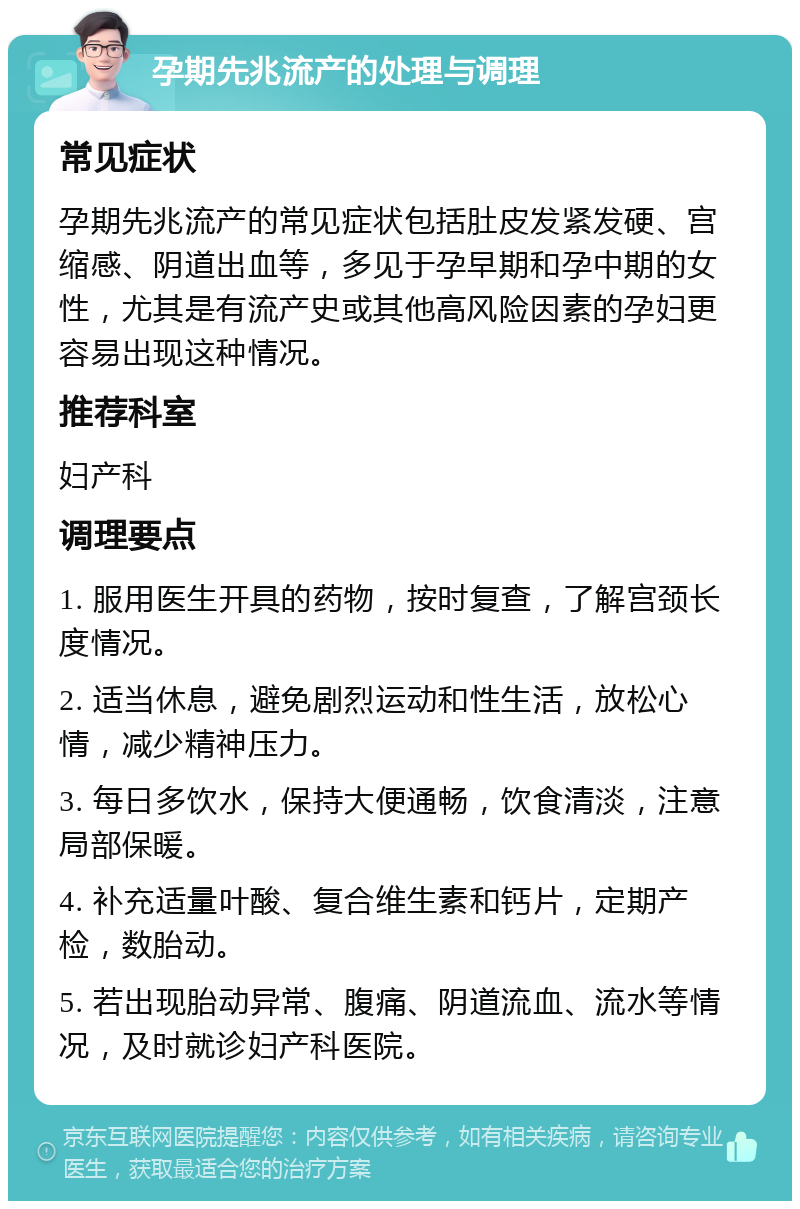 孕期先兆流产的处理与调理 常见症状 孕期先兆流产的常见症状包括肚皮发紧发硬、宫缩感、阴道出血等，多见于孕早期和孕中期的女性，尤其是有流产史或其他高风险因素的孕妇更容易出现这种情况。 推荐科室 妇产科 调理要点 1. 服用医生开具的药物，按时复查，了解宫颈长度情况。 2. 适当休息，避免剧烈运动和性生活，放松心情，减少精神压力。 3. 每日多饮水，保持大便通畅，饮食清淡，注意局部保暖。 4. 补充适量叶酸、复合维生素和钙片，定期产检，数胎动。 5. 若出现胎动异常、腹痛、阴道流血、流水等情况，及时就诊妇产科医院。