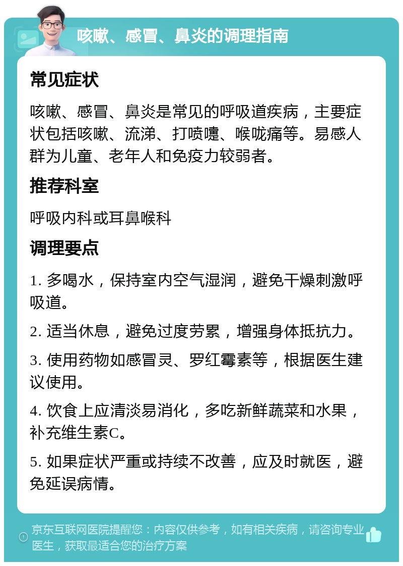 咳嗽、感冒、鼻炎的调理指南 常见症状 咳嗽、感冒、鼻炎是常见的呼吸道疾病，主要症状包括咳嗽、流涕、打喷嚏、喉咙痛等。易感人群为儿童、老年人和免疫力较弱者。 推荐科室 呼吸内科或耳鼻喉科 调理要点 1. 多喝水，保持室内空气湿润，避免干燥刺激呼吸道。 2. 适当休息，避免过度劳累，增强身体抵抗力。 3. 使用药物如感冒灵、罗红霉素等，根据医生建议使用。 4. 饮食上应清淡易消化，多吃新鲜蔬菜和水果，补充维生素C。 5. 如果症状严重或持续不改善，应及时就医，避免延误病情。