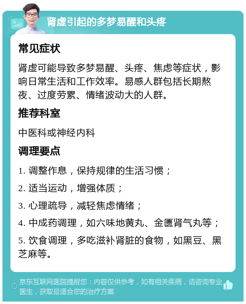 肾虚引起的多梦易醒和头疼 常见症状 肾虚可能导致多梦易醒、头疼、焦虑等症状，影响日常生活和工作效率。易感人群包括长期熬夜、过度劳累、情绪波动大的人群。 推荐科室 中医科或神经内科 调理要点 1. 调整作息，保持规律的生活习惯； 2. 适当运动，增强体质； 3. 心理疏导，减轻焦虑情绪； 4. 中成药调理，如六味地黄丸、金匮肾气丸等； 5. 饮食调理，多吃滋补肾脏的食物，如黑豆、黑芝麻等。