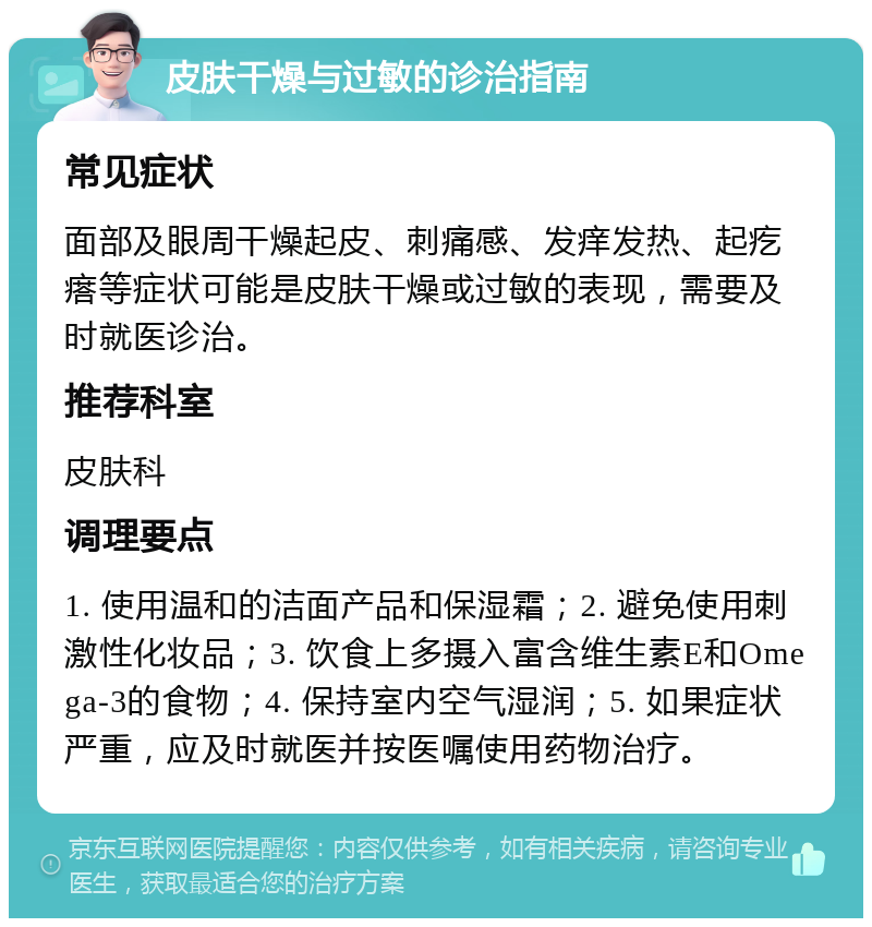 皮肤干燥与过敏的诊治指南 常见症状 面部及眼周干燥起皮、刺痛感、发痒发热、起疙瘩等症状可能是皮肤干燥或过敏的表现，需要及时就医诊治。 推荐科室 皮肤科 调理要点 1. 使用温和的洁面产品和保湿霜；2. 避免使用刺激性化妆品；3. 饮食上多摄入富含维生素E和Omega-3的食物；4. 保持室内空气湿润；5. 如果症状严重，应及时就医并按医嘱使用药物治疗。