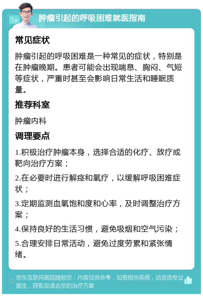 肿瘤引起的呼吸困难就医指南 常见症状 肿瘤引起的呼吸困难是一种常见的症状，特别是在肿瘤晚期。患者可能会出现喘息、胸闷、气短等症状，严重时甚至会影响日常生活和睡眠质量。 推荐科室 肿瘤内科 调理要点 1.积极治疗肿瘤本身，选择合适的化疗、放疗或靶向治疗方案； 2.在必要时进行解痉和氧疗，以缓解呼吸困难症状； 3.定期监测血氧饱和度和心率，及时调整治疗方案； 4.保持良好的生活习惯，避免吸烟和空气污染； 5.合理安排日常活动，避免过度劳累和紧张情绪。