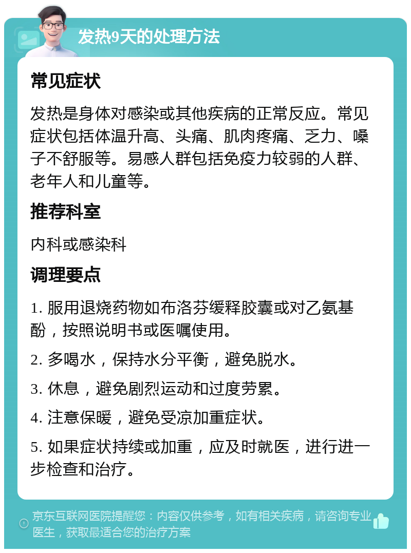 发热9天的处理方法 常见症状 发热是身体对感染或其他疾病的正常反应。常见症状包括体温升高、头痛、肌肉疼痛、乏力、嗓子不舒服等。易感人群包括免疫力较弱的人群、老年人和儿童等。 推荐科室 内科或感染科 调理要点 1. 服用退烧药物如布洛芬缓释胶囊或对乙氨基酚，按照说明书或医嘱使用。 2. 多喝水，保持水分平衡，避免脱水。 3. 休息，避免剧烈运动和过度劳累。 4. 注意保暖，避免受凉加重症状。 5. 如果症状持续或加重，应及时就医，进行进一步检查和治疗。