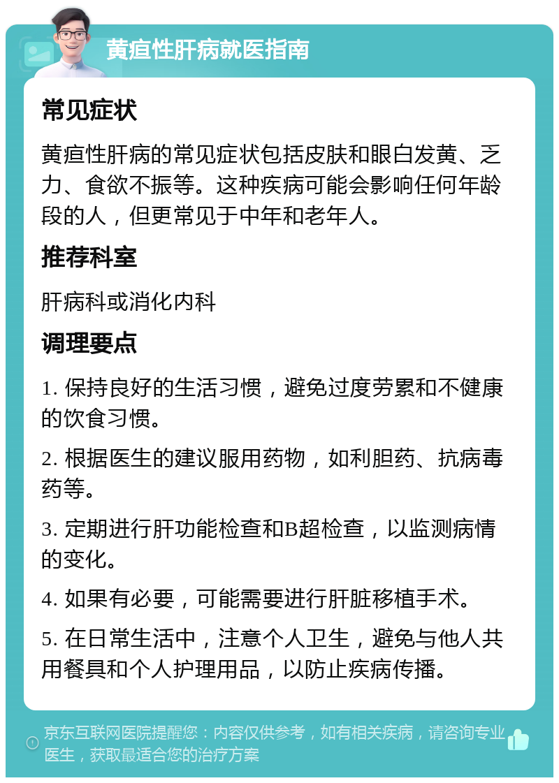 黄疸性肝病就医指南 常见症状 黄疸性肝病的常见症状包括皮肤和眼白发黄、乏力、食欲不振等。这种疾病可能会影响任何年龄段的人，但更常见于中年和老年人。 推荐科室 肝病科或消化内科 调理要点 1. 保持良好的生活习惯，避免过度劳累和不健康的饮食习惯。 2. 根据医生的建议服用药物，如利胆药、抗病毒药等。 3. 定期进行肝功能检查和B超检查，以监测病情的变化。 4. 如果有必要，可能需要进行肝脏移植手术。 5. 在日常生活中，注意个人卫生，避免与他人共用餐具和个人护理用品，以防止疾病传播。