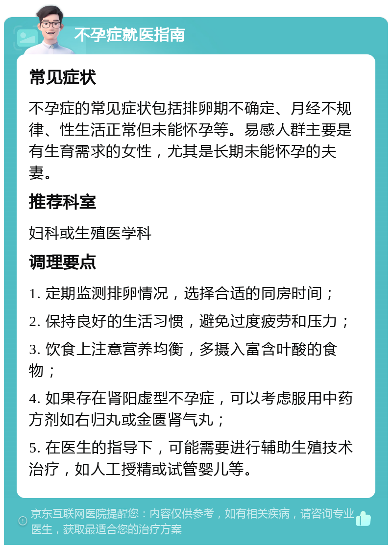 不孕症就医指南 常见症状 不孕症的常见症状包括排卵期不确定、月经不规律、性生活正常但未能怀孕等。易感人群主要是有生育需求的女性，尤其是长期未能怀孕的夫妻。 推荐科室 妇科或生殖医学科 调理要点 1. 定期监测排卵情况，选择合适的同房时间； 2. 保持良好的生活习惯，避免过度疲劳和压力； 3. 饮食上注意营养均衡，多摄入富含叶酸的食物； 4. 如果存在肾阳虚型不孕症，可以考虑服用中药方剂如右归丸或金匮肾气丸； 5. 在医生的指导下，可能需要进行辅助生殖技术治疗，如人工授精或试管婴儿等。