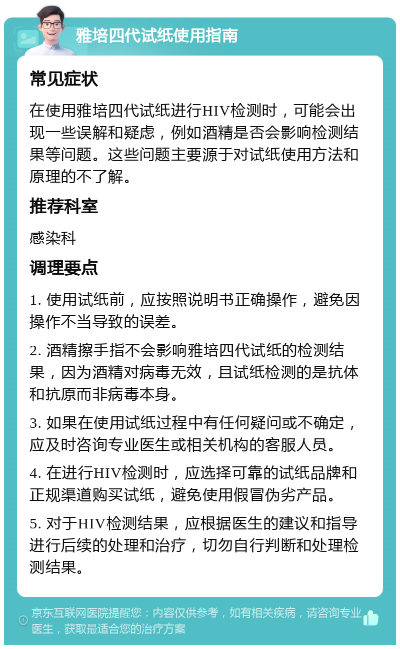 雅培四代试纸使用指南 常见症状 在使用雅培四代试纸进行HIV检测时，可能会出现一些误解和疑虑，例如酒精是否会影响检测结果等问题。这些问题主要源于对试纸使用方法和原理的不了解。 推荐科室 感染科 调理要点 1. 使用试纸前，应按照说明书正确操作，避免因操作不当导致的误差。 2. 酒精擦手指不会影响雅培四代试纸的检测结果，因为酒精对病毒无效，且试纸检测的是抗体和抗原而非病毒本身。 3. 如果在使用试纸过程中有任何疑问或不确定，应及时咨询专业医生或相关机构的客服人员。 4. 在进行HIV检测时，应选择可靠的试纸品牌和正规渠道购买试纸，避免使用假冒伪劣产品。 5. 对于HIV检测结果，应根据医生的建议和指导进行后续的处理和治疗，切勿自行判断和处理检测结果。