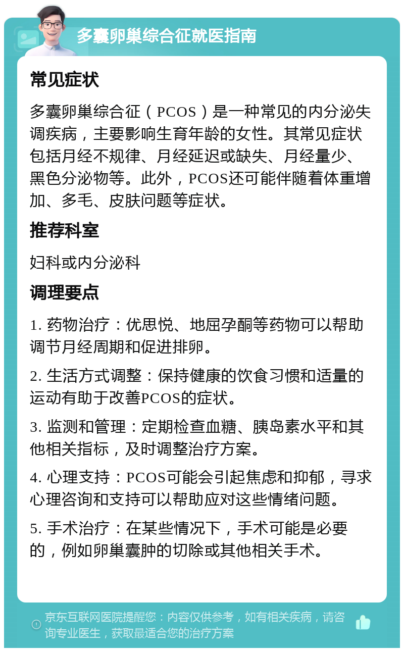 多囊卵巢综合征就医指南 常见症状 多囊卵巢综合征（PCOS）是一种常见的内分泌失调疾病，主要影响生育年龄的女性。其常见症状包括月经不规律、月经延迟或缺失、月经量少、黑色分泌物等。此外，PCOS还可能伴随着体重增加、多毛、皮肤问题等症状。 推荐科室 妇科或内分泌科 调理要点 1. 药物治疗：优思悦、地屈孕酮等药物可以帮助调节月经周期和促进排卵。 2. 生活方式调整：保持健康的饮食习惯和适量的运动有助于改善PCOS的症状。 3. 监测和管理：定期检查血糖、胰岛素水平和其他相关指标，及时调整治疗方案。 4. 心理支持：PCOS可能会引起焦虑和抑郁，寻求心理咨询和支持可以帮助应对这些情绪问题。 5. 手术治疗：在某些情况下，手术可能是必要的，例如卵巢囊肿的切除或其他相关手术。