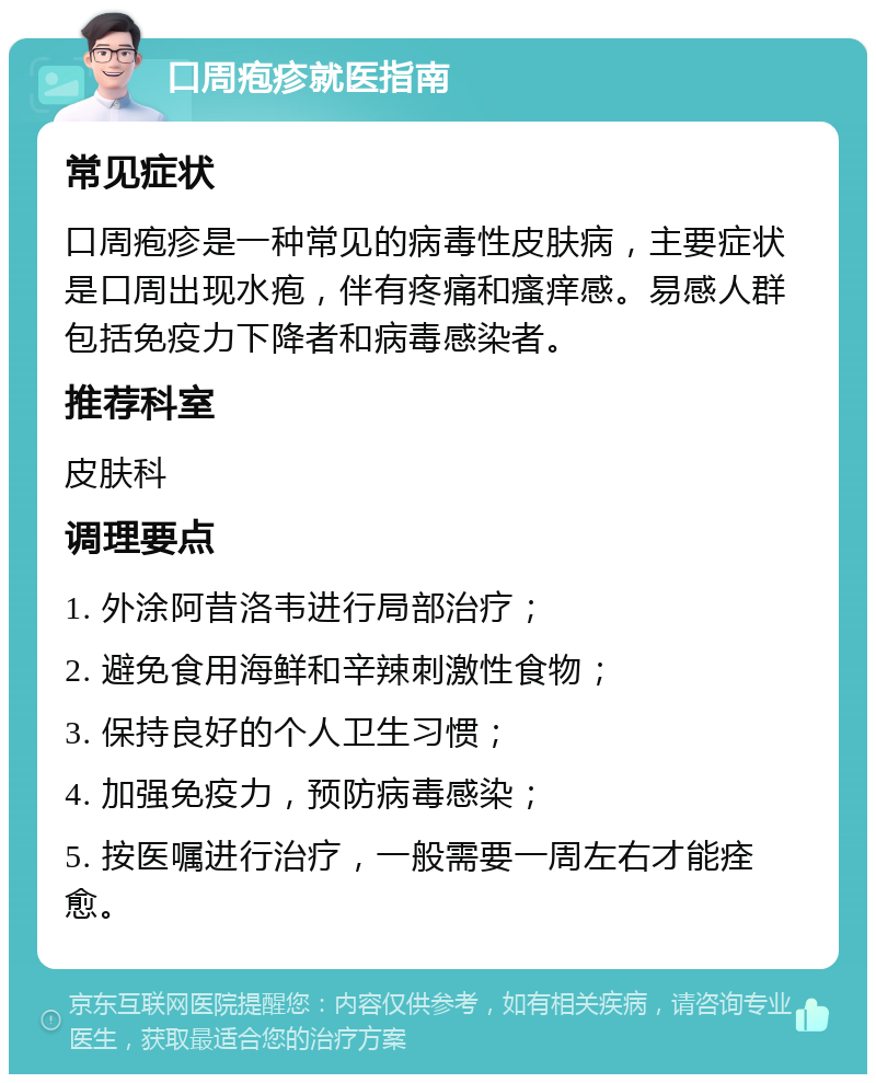 口周疱疹就医指南 常见症状 口周疱疹是一种常见的病毒性皮肤病，主要症状是口周出现水疱，伴有疼痛和瘙痒感。易感人群包括免疫力下降者和病毒感染者。 推荐科室 皮肤科 调理要点 1. 外涂阿昔洛韦进行局部治疗； 2. 避免食用海鲜和辛辣刺激性食物； 3. 保持良好的个人卫生习惯； 4. 加强免疫力，预防病毒感染； 5. 按医嘱进行治疗，一般需要一周左右才能痊愈。