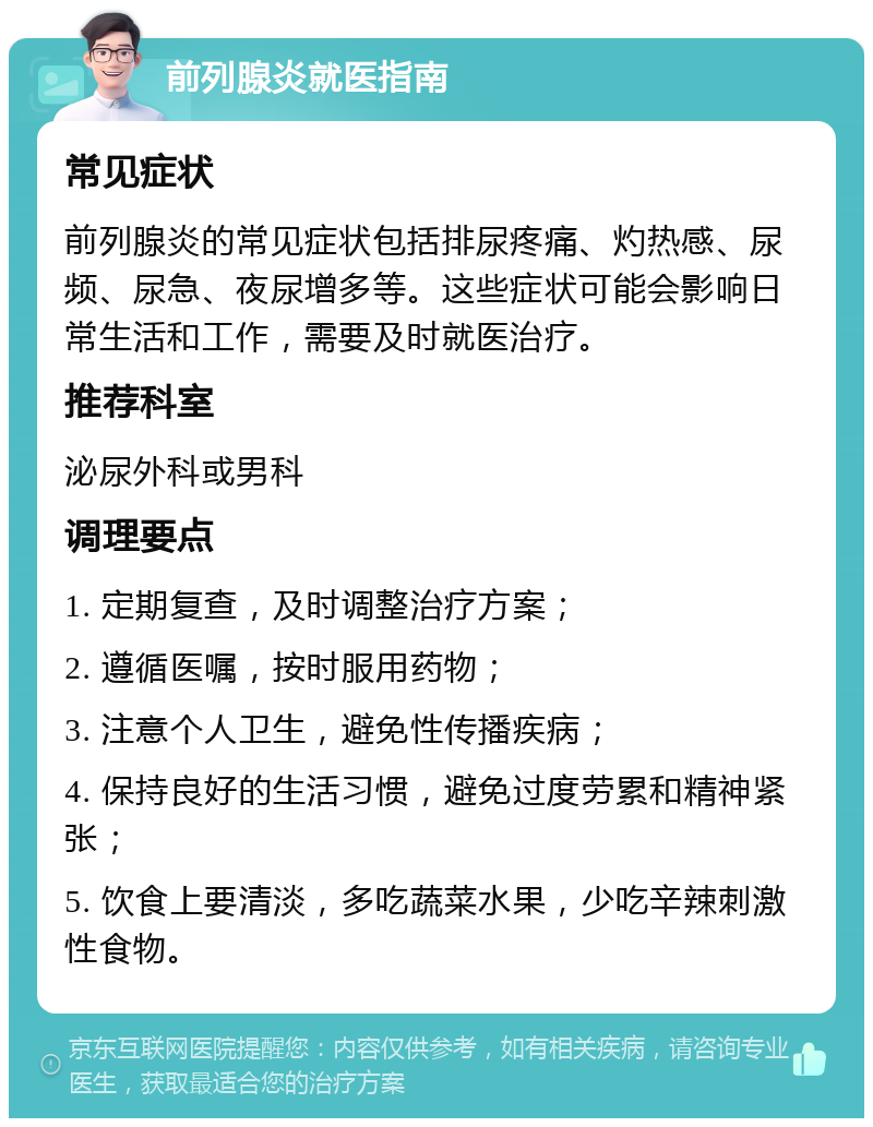 前列腺炎就医指南 常见症状 前列腺炎的常见症状包括排尿疼痛、灼热感、尿频、尿急、夜尿增多等。这些症状可能会影响日常生活和工作，需要及时就医治疗。 推荐科室 泌尿外科或男科 调理要点 1. 定期复查，及时调整治疗方案； 2. 遵循医嘱，按时服用药物； 3. 注意个人卫生，避免性传播疾病； 4. 保持良好的生活习惯，避免过度劳累和精神紧张； 5. 饮食上要清淡，多吃蔬菜水果，少吃辛辣刺激性食物。