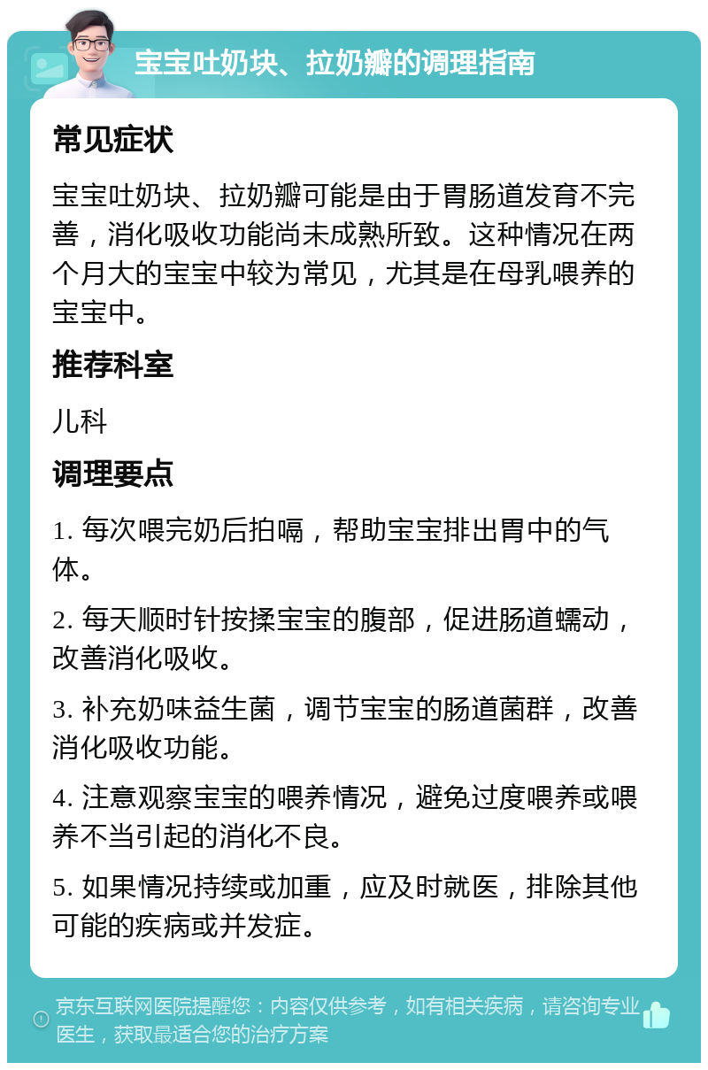 宝宝吐奶块、拉奶瓣的调理指南 常见症状 宝宝吐奶块、拉奶瓣可能是由于胃肠道发育不完善，消化吸收功能尚未成熟所致。这种情况在两个月大的宝宝中较为常见，尤其是在母乳喂养的宝宝中。 推荐科室 儿科 调理要点 1. 每次喂完奶后拍嗝，帮助宝宝排出胃中的气体。 2. 每天顺时针按揉宝宝的腹部，促进肠道蠕动，改善消化吸收。 3. 补充奶味益生菌，调节宝宝的肠道菌群，改善消化吸收功能。 4. 注意观察宝宝的喂养情况，避免过度喂养或喂养不当引起的消化不良。 5. 如果情况持续或加重，应及时就医，排除其他可能的疾病或并发症。