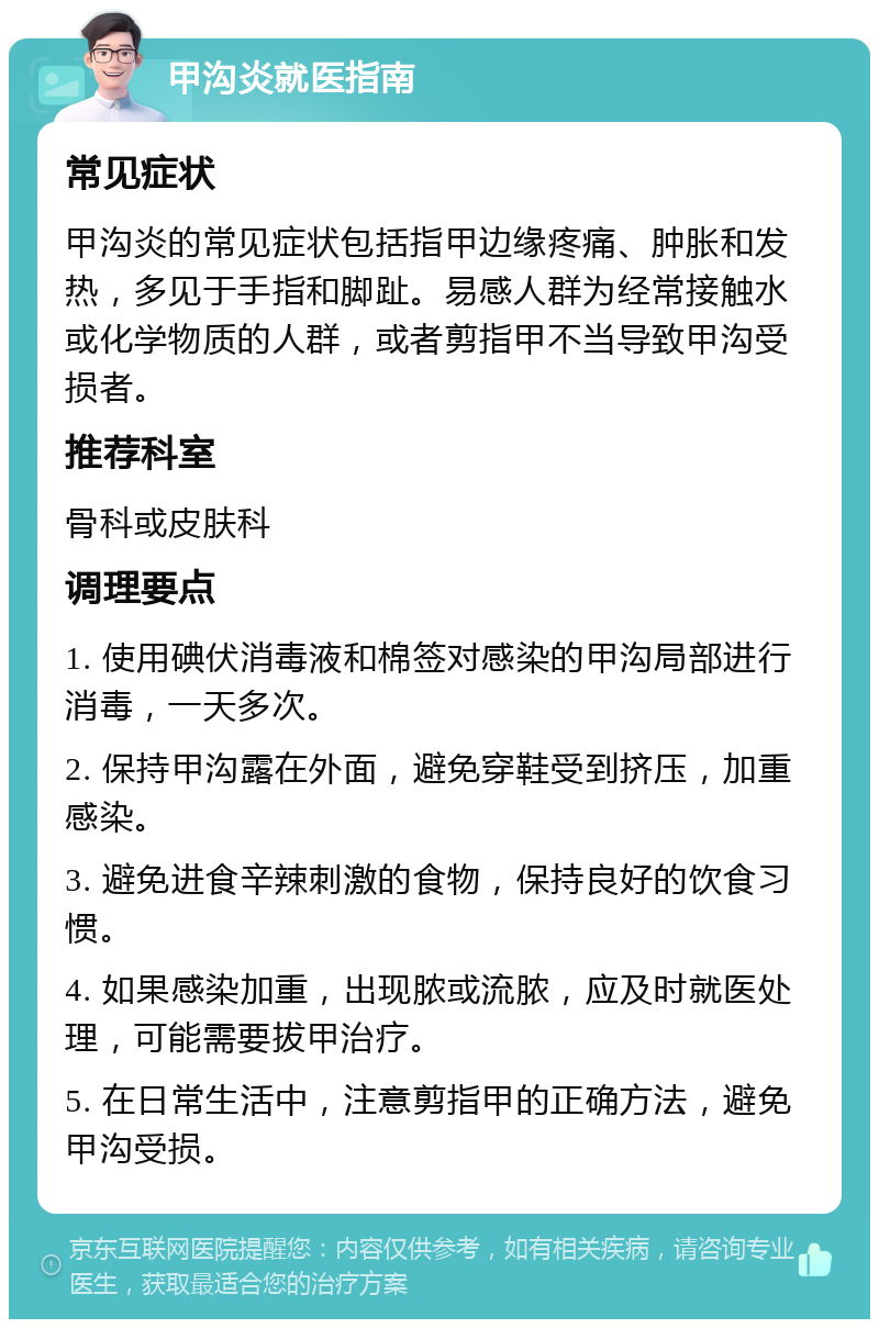 甲沟炎就医指南 常见症状 甲沟炎的常见症状包括指甲边缘疼痛、肿胀和发热，多见于手指和脚趾。易感人群为经常接触水或化学物质的人群，或者剪指甲不当导致甲沟受损者。 推荐科室 骨科或皮肤科 调理要点 1. 使用碘伏消毒液和棉签对感染的甲沟局部进行消毒，一天多次。 2. 保持甲沟露在外面，避免穿鞋受到挤压，加重感染。 3. 避免进食辛辣刺激的食物，保持良好的饮食习惯。 4. 如果感染加重，出现脓或流脓，应及时就医处理，可能需要拔甲治疗。 5. 在日常生活中，注意剪指甲的正确方法，避免甲沟受损。