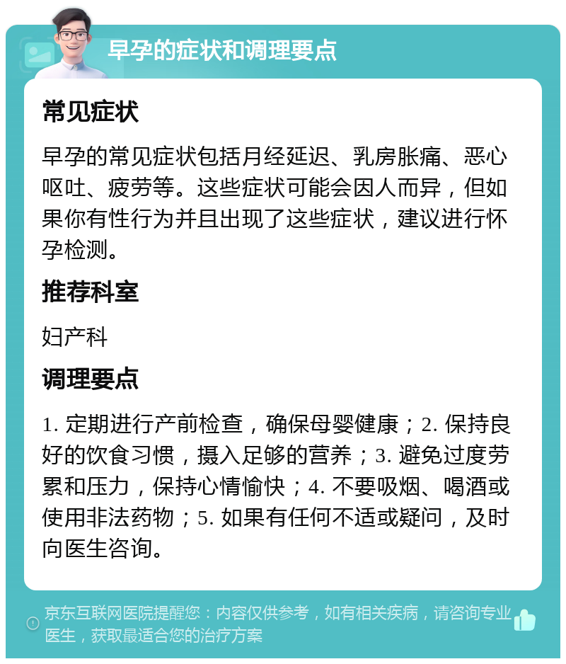 早孕的症状和调理要点 常见症状 早孕的常见症状包括月经延迟、乳房胀痛、恶心呕吐、疲劳等。这些症状可能会因人而异，但如果你有性行为并且出现了这些症状，建议进行怀孕检测。 推荐科室 妇产科 调理要点 1. 定期进行产前检查，确保母婴健康；2. 保持良好的饮食习惯，摄入足够的营养；3. 避免过度劳累和压力，保持心情愉快；4. 不要吸烟、喝酒或使用非法药物；5. 如果有任何不适或疑问，及时向医生咨询。