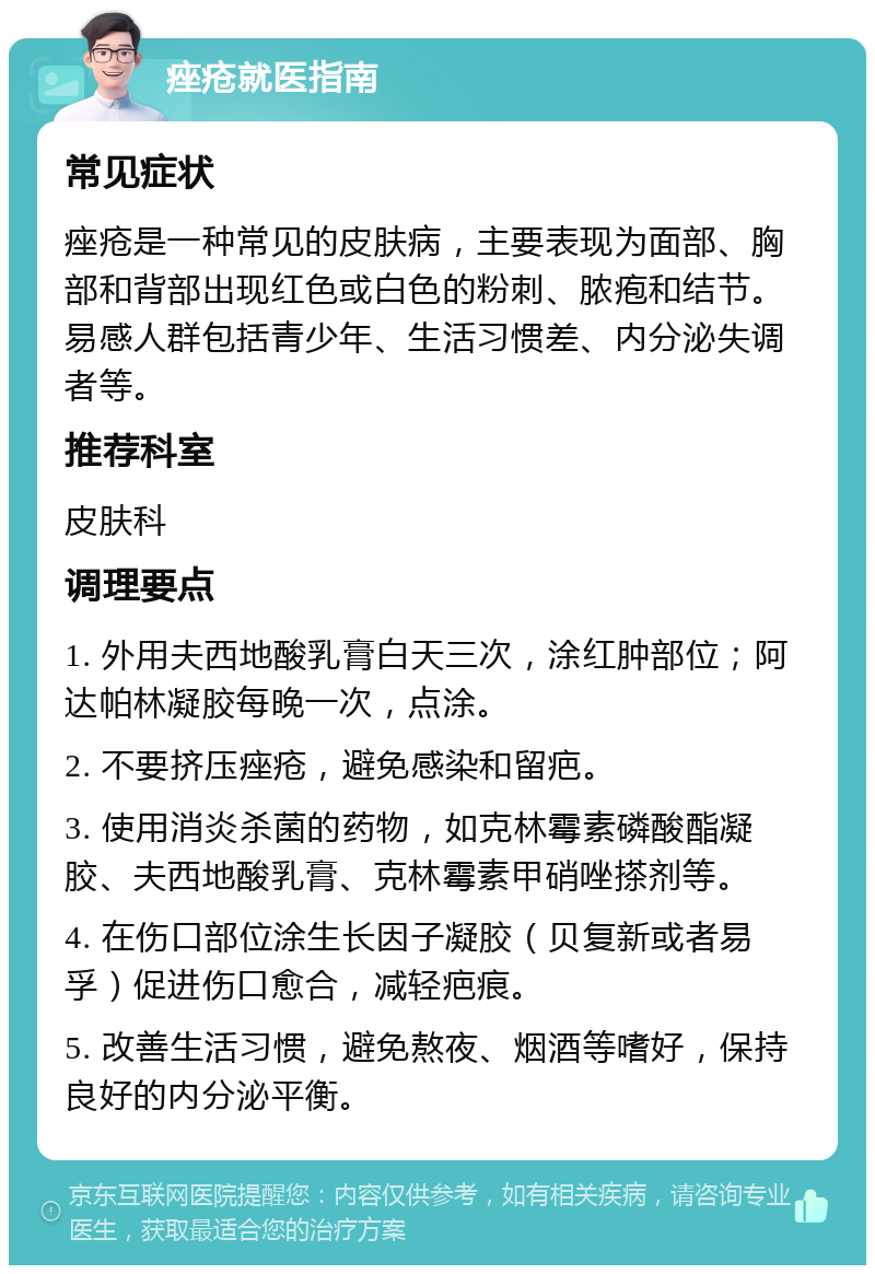 痤疮就医指南 常见症状 痤疮是一种常见的皮肤病，主要表现为面部、胸部和背部出现红色或白色的粉刺、脓疱和结节。易感人群包括青少年、生活习惯差、内分泌失调者等。 推荐科室 皮肤科 调理要点 1. 外用夫西地酸乳膏白天三次，涂红肿部位；阿达帕林凝胶每晚一次，点涂。 2. 不要挤压痤疮，避免感染和留疤。 3. 使用消炎杀菌的药物，如克林霉素磷酸酯凝胶、夫西地酸乳膏、克林霉素甲硝唑搽剂等。 4. 在伤口部位涂生长因子凝胶（贝复新或者易孚）促进伤口愈合，减轻疤痕。 5. 改善生活习惯，避免熬夜、烟酒等嗜好，保持良好的内分泌平衡。