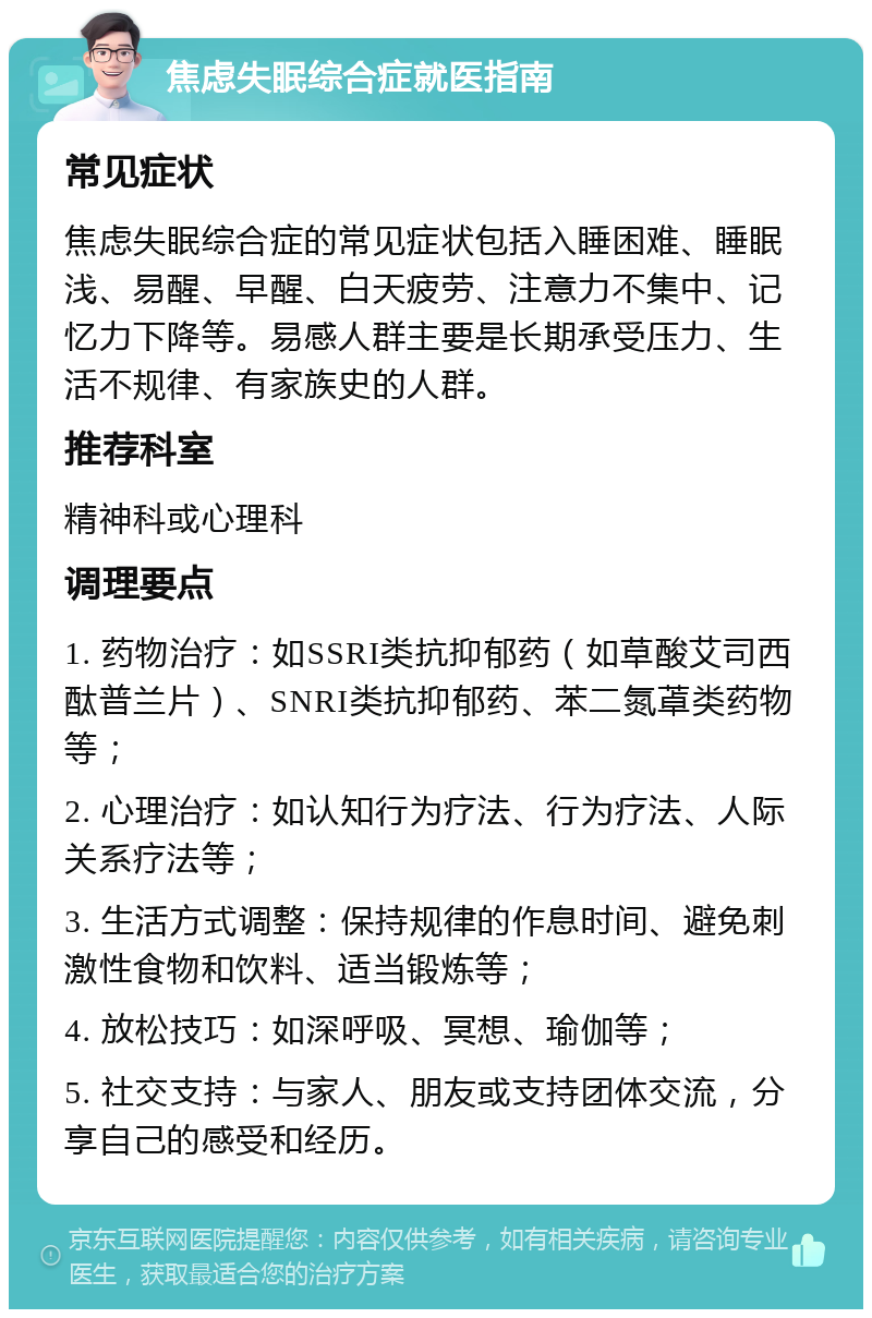 焦虑失眠综合症就医指南 常见症状 焦虑失眠综合症的常见症状包括入睡困难、睡眠浅、易醒、早醒、白天疲劳、注意力不集中、记忆力下降等。易感人群主要是长期承受压力、生活不规律、有家族史的人群。 推荐科室 精神科或心理科 调理要点 1. 药物治疗：如SSRI类抗抑郁药（如草酸艾司西酞普兰片）、SNRI类抗抑郁药、苯二氮䓬类药物等； 2. 心理治疗：如认知行为疗法、行为疗法、人际关系疗法等； 3. 生活方式调整：保持规律的作息时间、避免刺激性食物和饮料、适当锻炼等； 4. 放松技巧：如深呼吸、冥想、瑜伽等； 5. 社交支持：与家人、朋友或支持团体交流，分享自己的感受和经历。