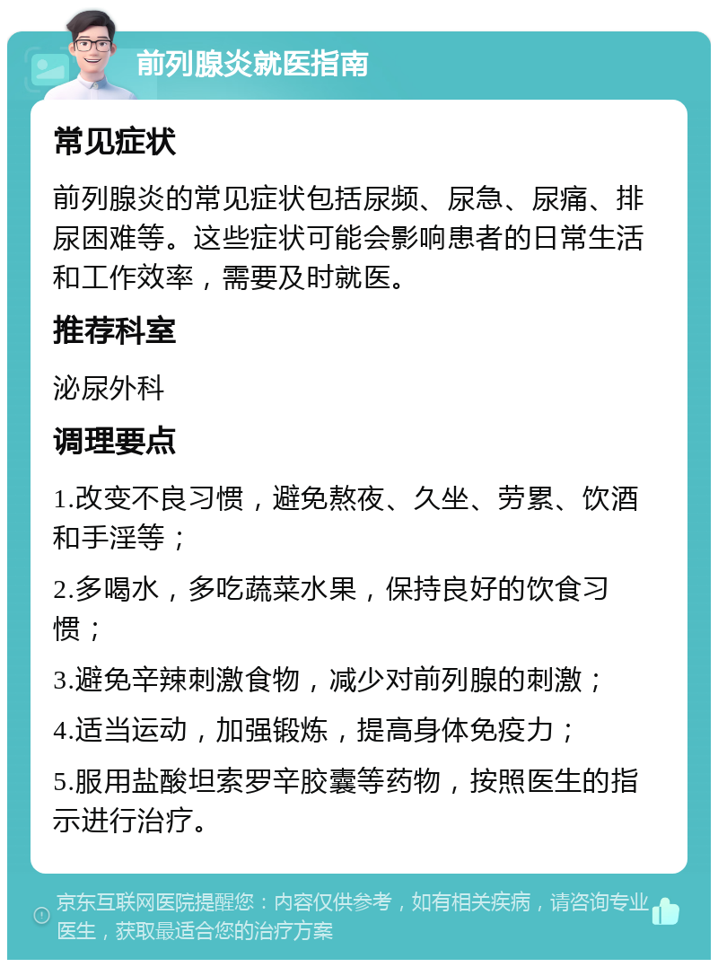 前列腺炎就医指南 常见症状 前列腺炎的常见症状包括尿频、尿急、尿痛、排尿困难等。这些症状可能会影响患者的日常生活和工作效率，需要及时就医。 推荐科室 泌尿外科 调理要点 1.改变不良习惯，避免熬夜、久坐、劳累、饮酒和手淫等； 2.多喝水，多吃蔬菜水果，保持良好的饮食习惯； 3.避免辛辣刺激食物，减少对前列腺的刺激； 4.适当运动，加强锻炼，提高身体免疫力； 5.服用盐酸坦索罗辛胶囊等药物，按照医生的指示进行治疗。