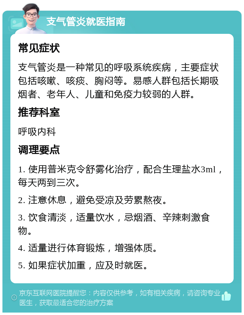 支气管炎就医指南 常见症状 支气管炎是一种常见的呼吸系统疾病，主要症状包括咳嗽、咳痰、胸闷等。易感人群包括长期吸烟者、老年人、儿童和免疫力较弱的人群。 推荐科室 呼吸内科 调理要点 1. 使用普米克令舒雾化治疗，配合生理盐水3ml，每天两到三次。 2. 注意休息，避免受凉及劳累熬夜。 3. 饮食清淡，适量饮水，忌烟酒、辛辣刺激食物。 4. 适量进行体育锻炼，增强体质。 5. 如果症状加重，应及时就医。