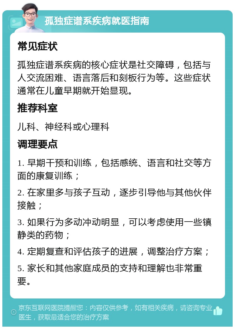 孤独症谱系疾病就医指南 常见症状 孤独症谱系疾病的核心症状是社交障碍，包括与人交流困难、语言落后和刻板行为等。这些症状通常在儿童早期就开始显现。 推荐科室 儿科、神经科或心理科 调理要点 1. 早期干预和训练，包括感统、语言和社交等方面的康复训练； 2. 在家里多与孩子互动，逐步引导他与其他伙伴接触； 3. 如果行为多动冲动明显，可以考虑使用一些镇静类的药物； 4. 定期复查和评估孩子的进展，调整治疗方案； 5. 家长和其他家庭成员的支持和理解也非常重要。