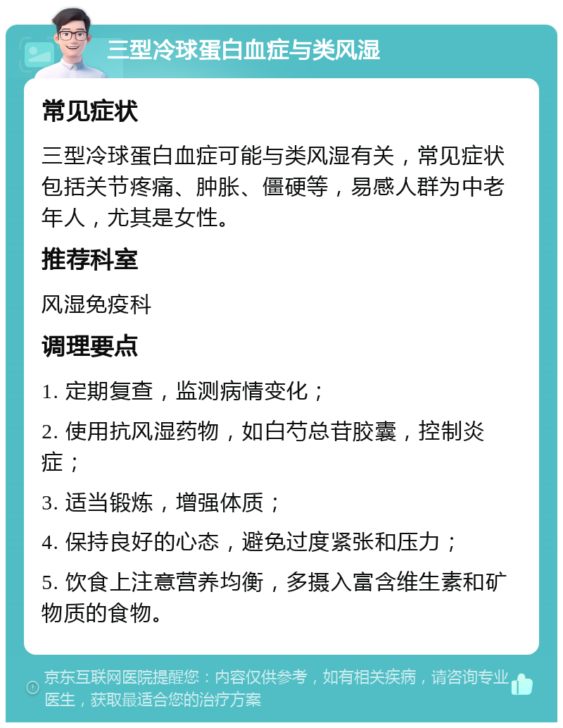 三型冷球蛋白血症与类风湿 常见症状 三型冷球蛋白血症可能与类风湿有关，常见症状包括关节疼痛、肿胀、僵硬等，易感人群为中老年人，尤其是女性。 推荐科室 风湿免疫科 调理要点 1. 定期复查，监测病情变化； 2. 使用抗风湿药物，如白芍总苷胶囊，控制炎症； 3. 适当锻炼，增强体质； 4. 保持良好的心态，避免过度紧张和压力； 5. 饮食上注意营养均衡，多摄入富含维生素和矿物质的食物。