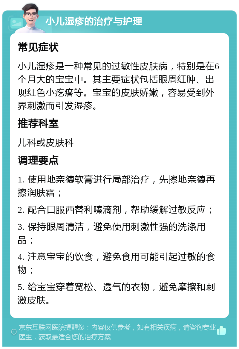 小儿湿疹的治疗与护理 常见症状 小儿湿疹是一种常见的过敏性皮肤病，特别是在6个月大的宝宝中。其主要症状包括眼周红肿、出现红色小疙瘩等。宝宝的皮肤娇嫩，容易受到外界刺激而引发湿疹。 推荐科室 儿科或皮肤科 调理要点 1. 使用地奈德软膏进行局部治疗，先擦地奈德再擦润肤霜； 2. 配合口服西替利嗪滴剂，帮助缓解过敏反应； 3. 保持眼周清洁，避免使用刺激性强的洗涤用品； 4. 注意宝宝的饮食，避免食用可能引起过敏的食物； 5. 给宝宝穿着宽松、透气的衣物，避免摩擦和刺激皮肤。