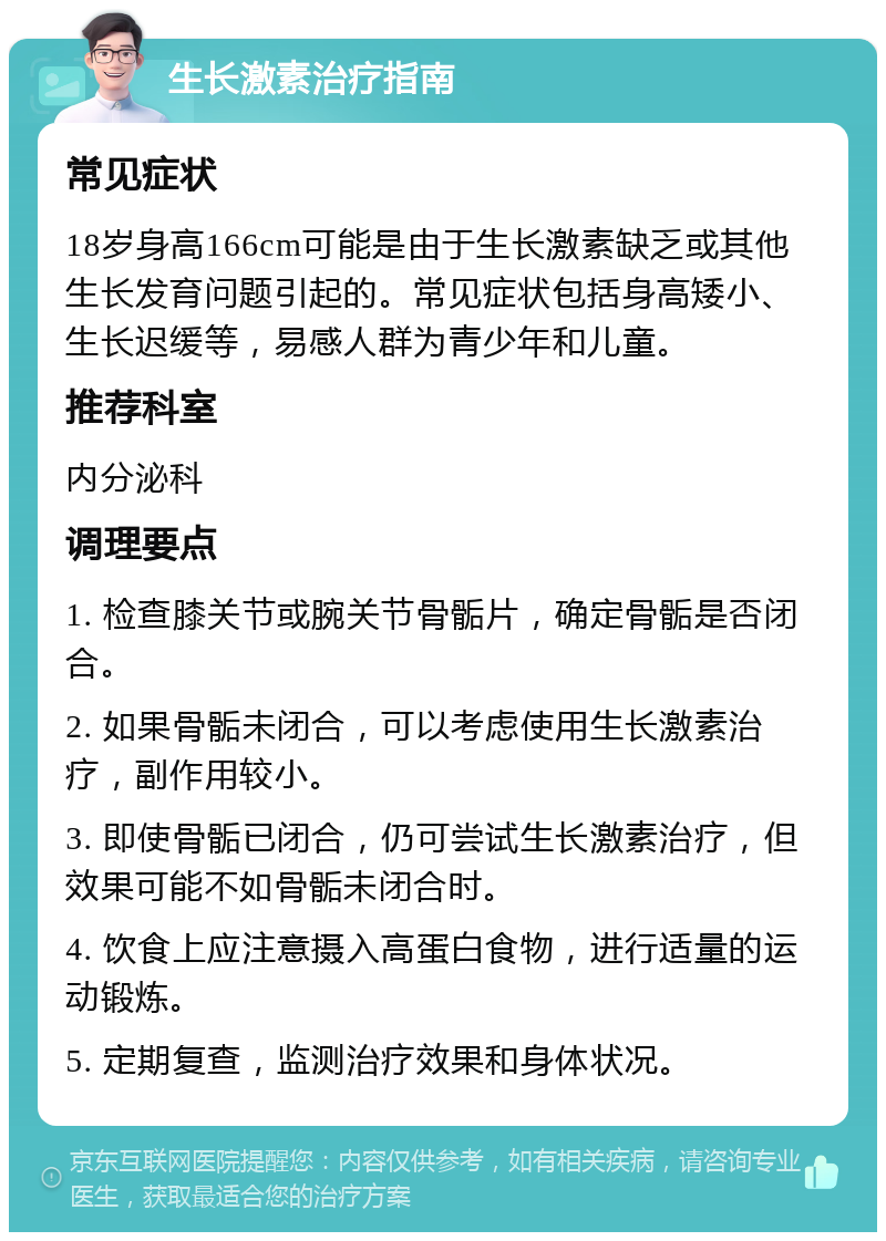 生长激素治疗指南 常见症状 18岁身高166cm可能是由于生长激素缺乏或其他生长发育问题引起的。常见症状包括身高矮小、生长迟缓等，易感人群为青少年和儿童。 推荐科室 内分泌科 调理要点 1. 检查膝关节或腕关节骨骺片，确定骨骺是否闭合。 2. 如果骨骺未闭合，可以考虑使用生长激素治疗，副作用较小。 3. 即使骨骺已闭合，仍可尝试生长激素治疗，但效果可能不如骨骺未闭合时。 4. 饮食上应注意摄入高蛋白食物，进行适量的运动锻炼。 5. 定期复查，监测治疗效果和身体状况。