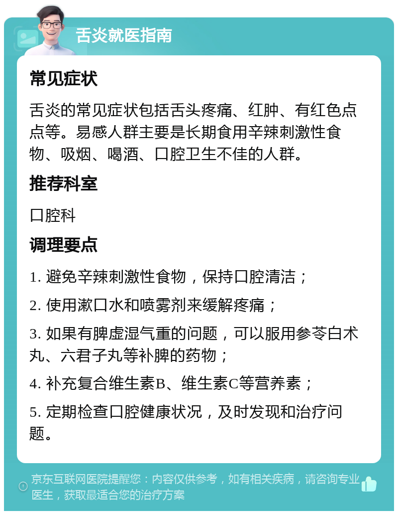 舌炎就医指南 常见症状 舌炎的常见症状包括舌头疼痛、红肿、有红色点点等。易感人群主要是长期食用辛辣刺激性食物、吸烟、喝酒、口腔卫生不佳的人群。 推荐科室 口腔科 调理要点 1. 避免辛辣刺激性食物，保持口腔清洁； 2. 使用漱口水和喷雾剂来缓解疼痛； 3. 如果有脾虚湿气重的问题，可以服用参苓白术丸、六君子丸等补脾的药物； 4. 补充复合维生素B、维生素C等营养素； 5. 定期检查口腔健康状况，及时发现和治疗问题。