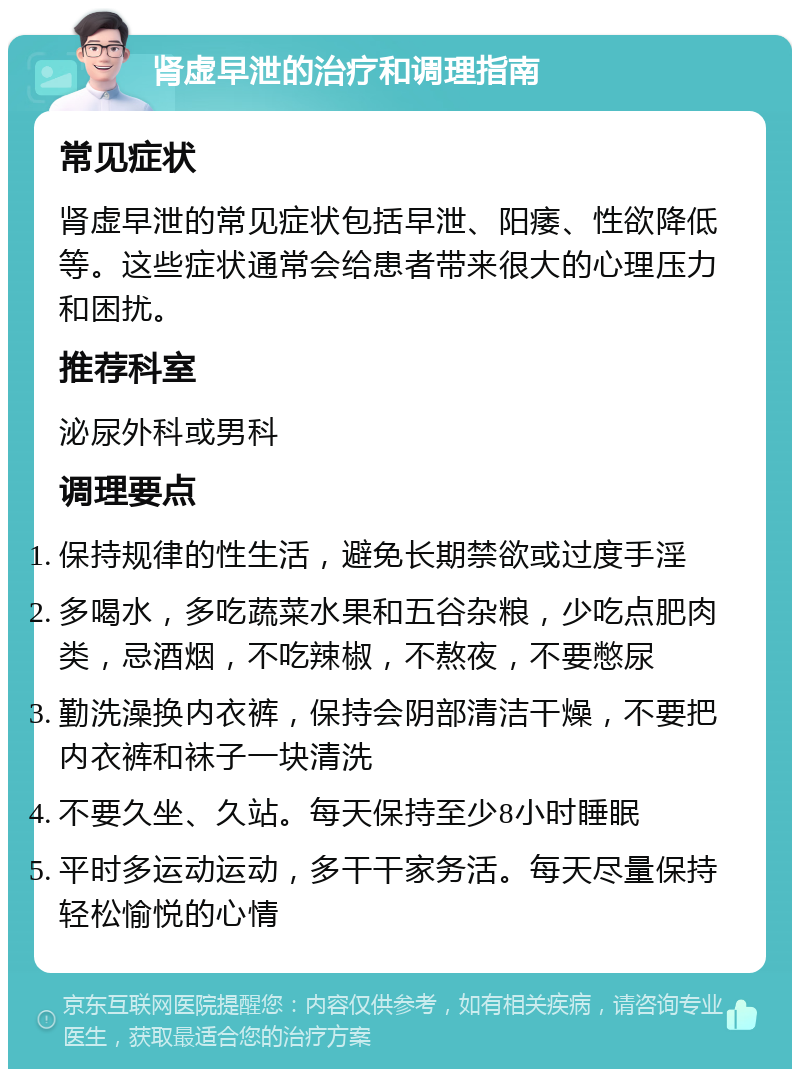 肾虚早泄的治疗和调理指南 常见症状 肾虚早泄的常见症状包括早泄、阳痿、性欲降低等。这些症状通常会给患者带来很大的心理压力和困扰。 推荐科室 泌尿外科或男科 调理要点 保持规律的性生活，避免长期禁欲或过度手淫 多喝水，多吃蔬菜水果和五谷杂粮，少吃点肥肉类，忌酒烟，不吃辣椒，不熬夜，不要憋尿 勤洗澡换内衣裤，保持会阴部清洁干燥，不要把内衣裤和袜子一块清洗 不要久坐、久站。每天保持至少8小时睡眠 平时多运动运动，多干干家务活。每天尽量保持轻松愉悦的心情