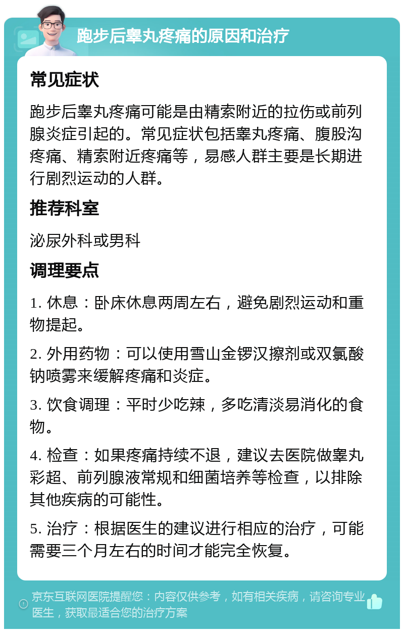 跑步后睾丸疼痛的原因和治疗 常见症状 跑步后睾丸疼痛可能是由精索附近的拉伤或前列腺炎症引起的。常见症状包括睾丸疼痛、腹股沟疼痛、精索附近疼痛等，易感人群主要是长期进行剧烈运动的人群。 推荐科室 泌尿外科或男科 调理要点 1. 休息：卧床休息两周左右，避免剧烈运动和重物提起。 2. 外用药物：可以使用雪山金锣汉擦剂或双氯酸钠喷雾来缓解疼痛和炎症。 3. 饮食调理：平时少吃辣，多吃清淡易消化的食物。 4. 检查：如果疼痛持续不退，建议去医院做睾丸彩超、前列腺液常规和细菌培养等检查，以排除其他疾病的可能性。 5. 治疗：根据医生的建议进行相应的治疗，可能需要三个月左右的时间才能完全恢复。