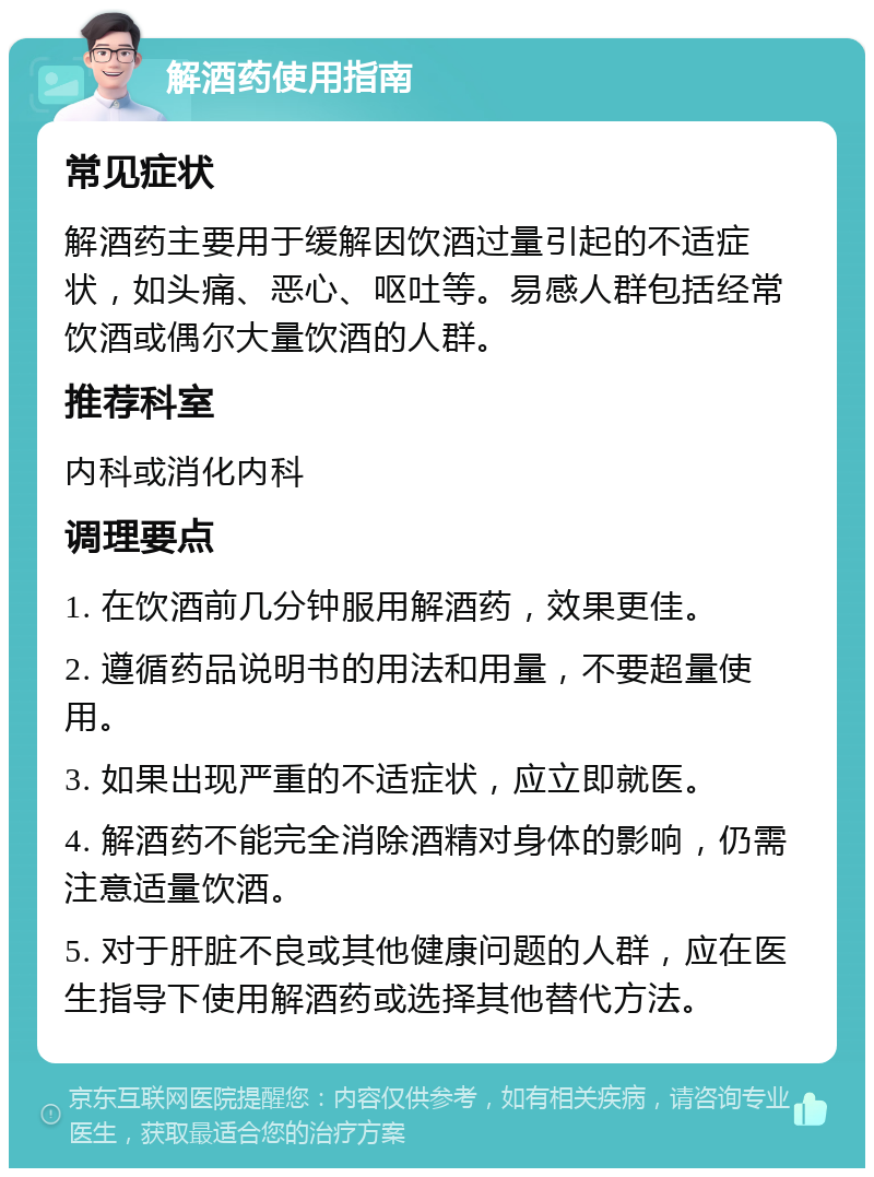 解酒药使用指南 常见症状 解酒药主要用于缓解因饮酒过量引起的不适症状，如头痛、恶心、呕吐等。易感人群包括经常饮酒或偶尔大量饮酒的人群。 推荐科室 内科或消化内科 调理要点 1. 在饮酒前几分钟服用解酒药，效果更佳。 2. 遵循药品说明书的用法和用量，不要超量使用。 3. 如果出现严重的不适症状，应立即就医。 4. 解酒药不能完全消除酒精对身体的影响，仍需注意适量饮酒。 5. 对于肝脏不良或其他健康问题的人群，应在医生指导下使用解酒药或选择其他替代方法。