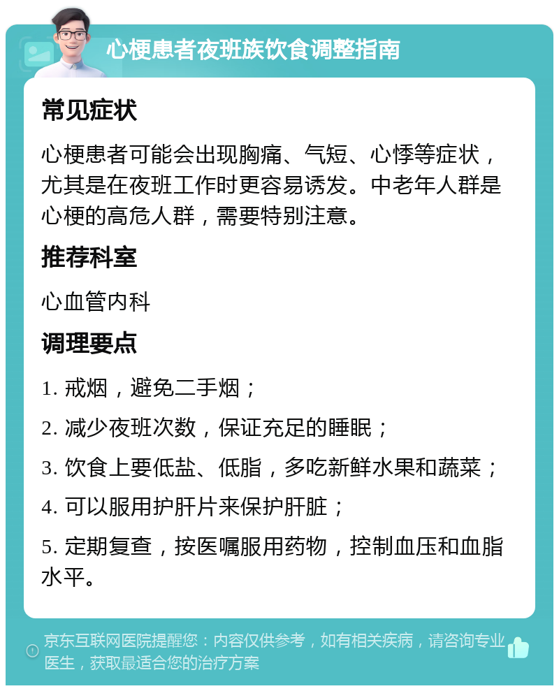 心梗患者夜班族饮食调整指南 常见症状 心梗患者可能会出现胸痛、气短、心悸等症状，尤其是在夜班工作时更容易诱发。中老年人群是心梗的高危人群，需要特别注意。 推荐科室 心血管内科 调理要点 1. 戒烟，避免二手烟； 2. 减少夜班次数，保证充足的睡眠； 3. 饮食上要低盐、低脂，多吃新鲜水果和蔬菜； 4. 可以服用护肝片来保护肝脏； 5. 定期复查，按医嘱服用药物，控制血压和血脂水平。