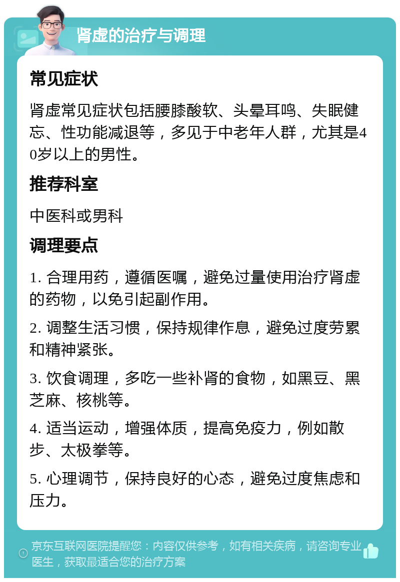 肾虚的治疗与调理 常见症状 肾虚常见症状包括腰膝酸软、头晕耳鸣、失眠健忘、性功能减退等，多见于中老年人群，尤其是40岁以上的男性。 推荐科室 中医科或男科 调理要点 1. 合理用药，遵循医嘱，避免过量使用治疗肾虚的药物，以免引起副作用。 2. 调整生活习惯，保持规律作息，避免过度劳累和精神紧张。 3. 饮食调理，多吃一些补肾的食物，如黑豆、黑芝麻、核桃等。 4. 适当运动，增强体质，提高免疫力，例如散步、太极拳等。 5. 心理调节，保持良好的心态，避免过度焦虑和压力。