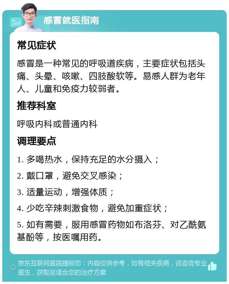 感冒就医指南 常见症状 感冒是一种常见的呼吸道疾病，主要症状包括头痛、头晕、咳嗽、四肢酸软等。易感人群为老年人、儿童和免疫力较弱者。 推荐科室 呼吸内科或普通内科 调理要点 1. 多喝热水，保持充足的水分摄入； 2. 戴口罩，避免交叉感染； 3. 适量运动，增强体质； 4. 少吃辛辣刺激食物，避免加重症状； 5. 如有需要，服用感冒药物如布洛芬、对乙酰氨基酚等，按医嘱用药。