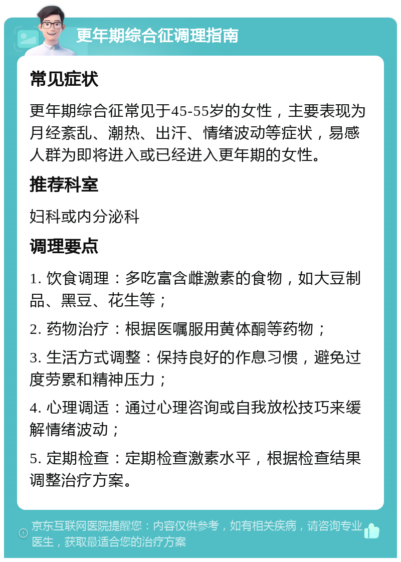 更年期综合征调理指南 常见症状 更年期综合征常见于45-55岁的女性，主要表现为月经紊乱、潮热、出汗、情绪波动等症状，易感人群为即将进入或已经进入更年期的女性。 推荐科室 妇科或内分泌科 调理要点 1. 饮食调理：多吃富含雌激素的食物，如大豆制品、黑豆、花生等； 2. 药物治疗：根据医嘱服用黄体酮等药物； 3. 生活方式调整：保持良好的作息习惯，避免过度劳累和精神压力； 4. 心理调适：通过心理咨询或自我放松技巧来缓解情绪波动； 5. 定期检查：定期检查激素水平，根据检查结果调整治疗方案。