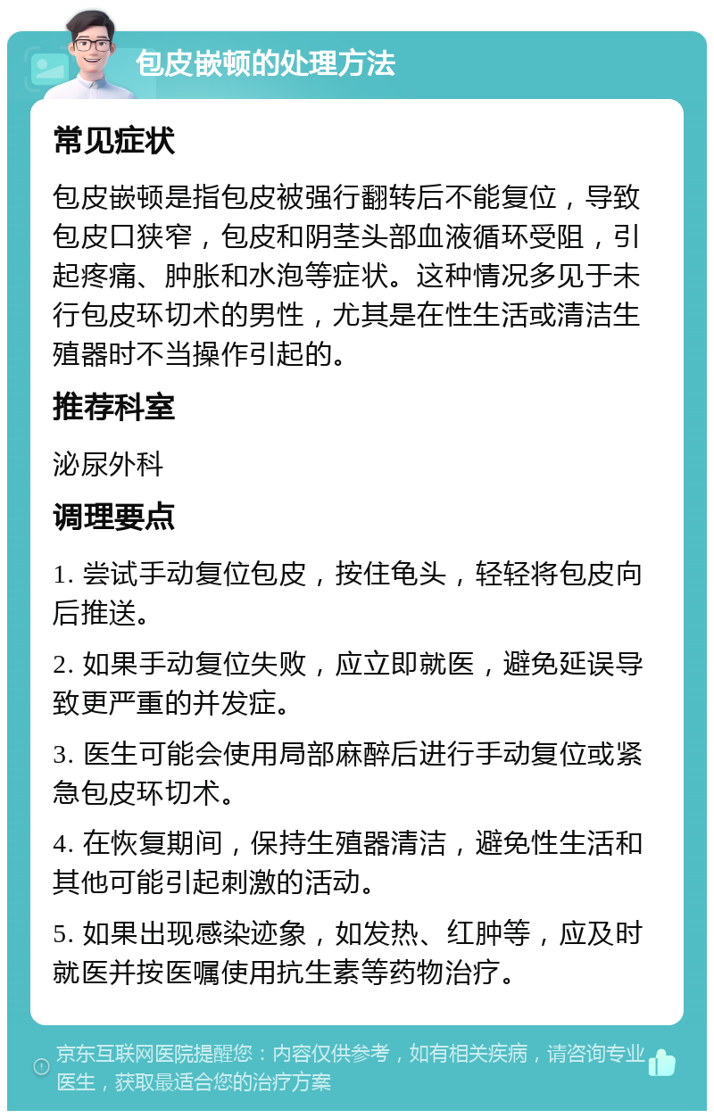 包皮嵌顿的处理方法 常见症状 包皮嵌顿是指包皮被强行翻转后不能复位，导致包皮口狭窄，包皮和阴茎头部血液循环受阻，引起疼痛、肿胀和水泡等症状。这种情况多见于未行包皮环切术的男性，尤其是在性生活或清洁生殖器时不当操作引起的。 推荐科室 泌尿外科 调理要点 1. 尝试手动复位包皮，按住龟头，轻轻将包皮向后推送。 2. 如果手动复位失败，应立即就医，避免延误导致更严重的并发症。 3. 医生可能会使用局部麻醉后进行手动复位或紧急包皮环切术。 4. 在恢复期间，保持生殖器清洁，避免性生活和其他可能引起刺激的活动。 5. 如果出现感染迹象，如发热、红肿等，应及时就医并按医嘱使用抗生素等药物治疗。