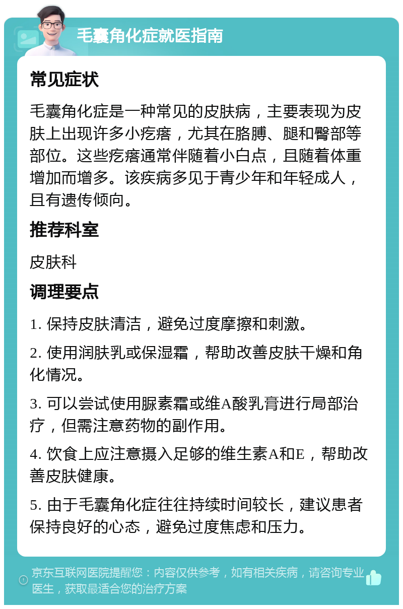 毛囊角化症就医指南 常见症状 毛囊角化症是一种常见的皮肤病，主要表现为皮肤上出现许多小疙瘩，尤其在胳膊、腿和臀部等部位。这些疙瘩通常伴随着小白点，且随着体重增加而增多。该疾病多见于青少年和年轻成人，且有遗传倾向。 推荐科室 皮肤科 调理要点 1. 保持皮肤清洁，避免过度摩擦和刺激。 2. 使用润肤乳或保湿霜，帮助改善皮肤干燥和角化情况。 3. 可以尝试使用脲素霜或维A酸乳膏进行局部治疗，但需注意药物的副作用。 4. 饮食上应注意摄入足够的维生素A和E，帮助改善皮肤健康。 5. 由于毛囊角化症往往持续时间较长，建议患者保持良好的心态，避免过度焦虑和压力。