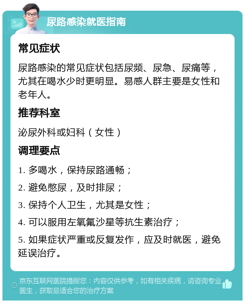 尿路感染就医指南 常见症状 尿路感染的常见症状包括尿频、尿急、尿痛等，尤其在喝水少时更明显。易感人群主要是女性和老年人。 推荐科室 泌尿外科或妇科（女性） 调理要点 1. 多喝水，保持尿路通畅； 2. 避免憋尿，及时排尿； 3. 保持个人卫生，尤其是女性； 4. 可以服用左氧氟沙星等抗生素治疗； 5. 如果症状严重或反复发作，应及时就医，避免延误治疗。