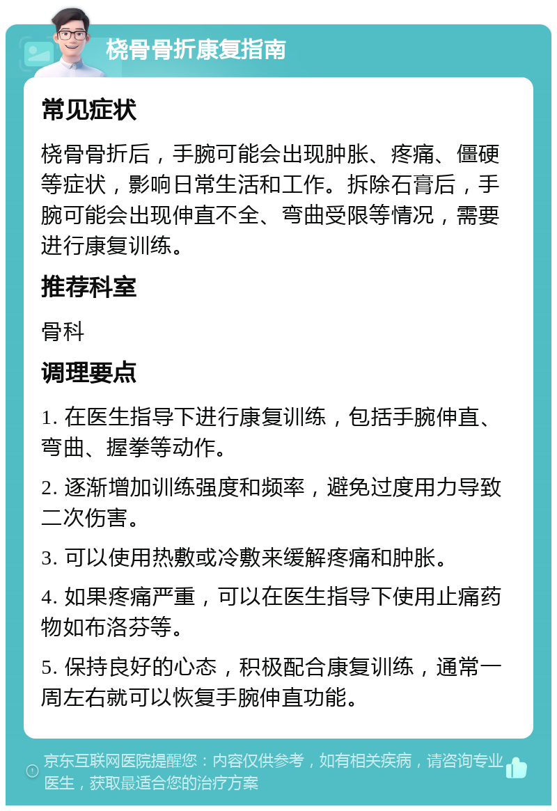 桡骨骨折康复指南 常见症状 桡骨骨折后，手腕可能会出现肿胀、疼痛、僵硬等症状，影响日常生活和工作。拆除石膏后，手腕可能会出现伸直不全、弯曲受限等情况，需要进行康复训练。 推荐科室 骨科 调理要点 1. 在医生指导下进行康复训练，包括手腕伸直、弯曲、握拳等动作。 2. 逐渐增加训练强度和频率，避免过度用力导致二次伤害。 3. 可以使用热敷或冷敷来缓解疼痛和肿胀。 4. 如果疼痛严重，可以在医生指导下使用止痛药物如布洛芬等。 5. 保持良好的心态，积极配合康复训练，通常一周左右就可以恢复手腕伸直功能。