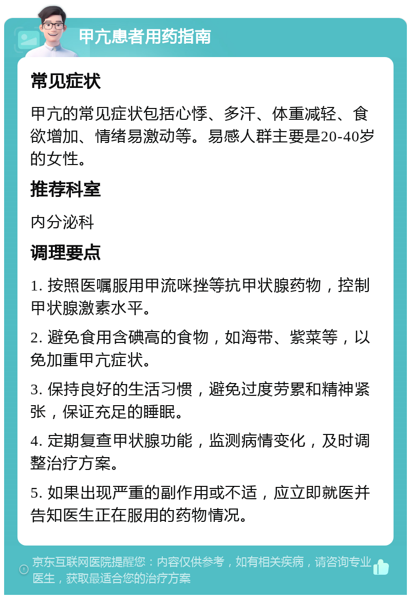 甲亢患者用药指南 常见症状 甲亢的常见症状包括心悸、多汗、体重减轻、食欲增加、情绪易激动等。易感人群主要是20-40岁的女性。 推荐科室 内分泌科 调理要点 1. 按照医嘱服用甲流咪挫等抗甲状腺药物，控制甲状腺激素水平。 2. 避免食用含碘高的食物，如海带、紫菜等，以免加重甲亢症状。 3. 保持良好的生活习惯，避免过度劳累和精神紧张，保证充足的睡眠。 4. 定期复查甲状腺功能，监测病情变化，及时调整治疗方案。 5. 如果出现严重的副作用或不适，应立即就医并告知医生正在服用的药物情况。