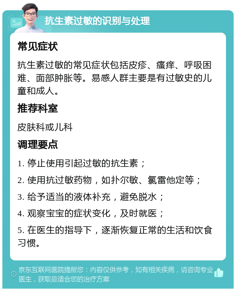 抗生素过敏的识别与处理 常见症状 抗生素过敏的常见症状包括皮疹、瘙痒、呼吸困难、面部肿胀等。易感人群主要是有过敏史的儿童和成人。 推荐科室 皮肤科或儿科 调理要点 1. 停止使用引起过敏的抗生素； 2. 使用抗过敏药物，如扑尔敏、氯雷他定等； 3. 给予适当的液体补充，避免脱水； 4. 观察宝宝的症状变化，及时就医； 5. 在医生的指导下，逐渐恢复正常的生活和饮食习惯。