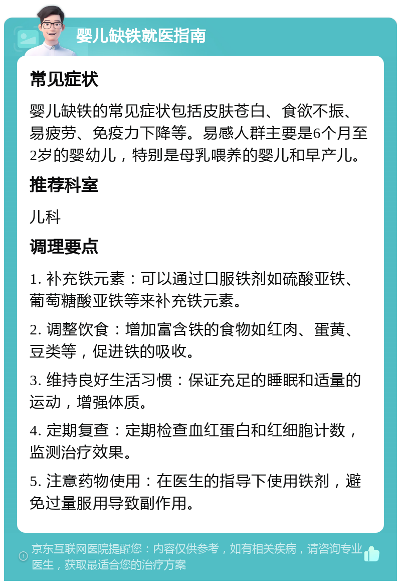 婴儿缺铁就医指南 常见症状 婴儿缺铁的常见症状包括皮肤苍白、食欲不振、易疲劳、免疫力下降等。易感人群主要是6个月至2岁的婴幼儿，特别是母乳喂养的婴儿和早产儿。 推荐科室 儿科 调理要点 1. 补充铁元素：可以通过口服铁剂如硫酸亚铁、葡萄糖酸亚铁等来补充铁元素。 2. 调整饮食：增加富含铁的食物如红肉、蛋黄、豆类等，促进铁的吸收。 3. 维持良好生活习惯：保证充足的睡眠和适量的运动，增强体质。 4. 定期复查：定期检查血红蛋白和红细胞计数，监测治疗效果。 5. 注意药物使用：在医生的指导下使用铁剂，避免过量服用导致副作用。