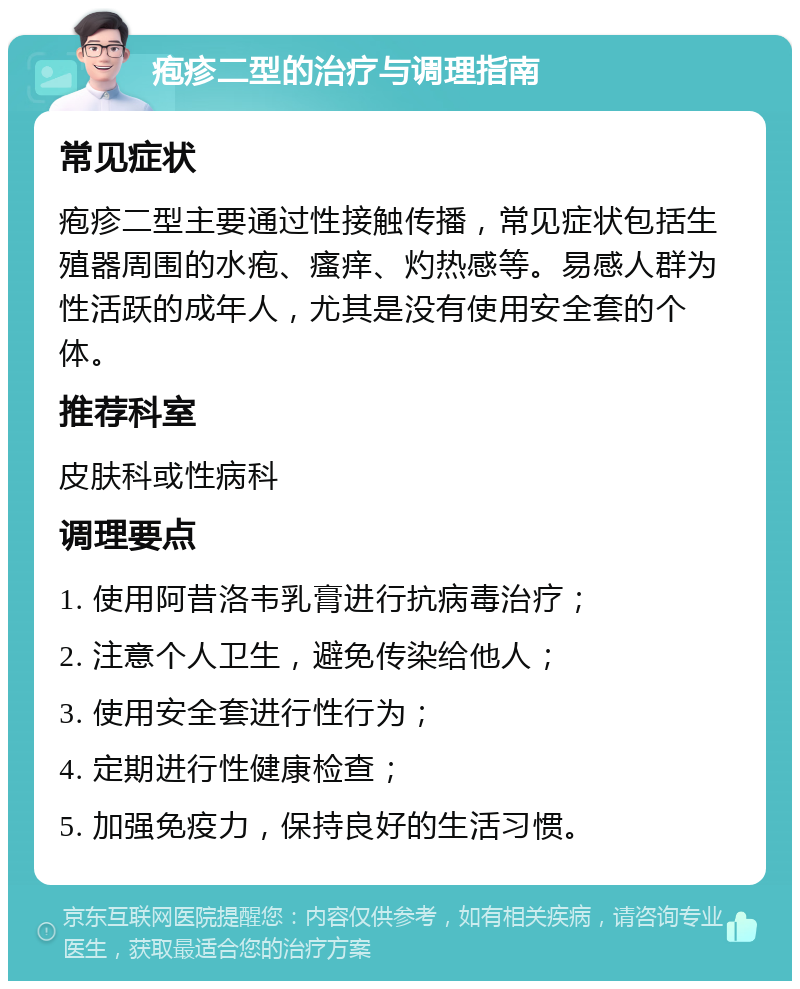 疱疹二型的治疗与调理指南 常见症状 疱疹二型主要通过性接触传播，常见症状包括生殖器周围的水疱、瘙痒、灼热感等。易感人群为性活跃的成年人，尤其是没有使用安全套的个体。 推荐科室 皮肤科或性病科 调理要点 1. 使用阿昔洛韦乳膏进行抗病毒治疗； 2. 注意个人卫生，避免传染给他人； 3. 使用安全套进行性行为； 4. 定期进行性健康检查； 5. 加强免疫力，保持良好的生活习惯。