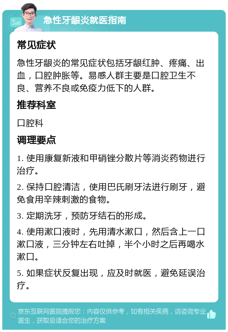 急性牙龈炎就医指南 常见症状 急性牙龈炎的常见症状包括牙龈红肿、疼痛、出血，口腔肿胀等。易感人群主要是口腔卫生不良、营养不良或免疫力低下的人群。 推荐科室 口腔科 调理要点 1. 使用康复新液和甲硝锉分散片等消炎药物进行治疗。 2. 保持口腔清洁，使用巴氏刷牙法进行刷牙，避免食用辛辣刺激的食物。 3. 定期洗牙，预防牙结石的形成。 4. 使用漱口液时，先用清水漱口，然后含上一口漱口液，三分钟左右吐掉，半个小时之后再喝水漱口。 5. 如果症状反复出现，应及时就医，避免延误治疗。