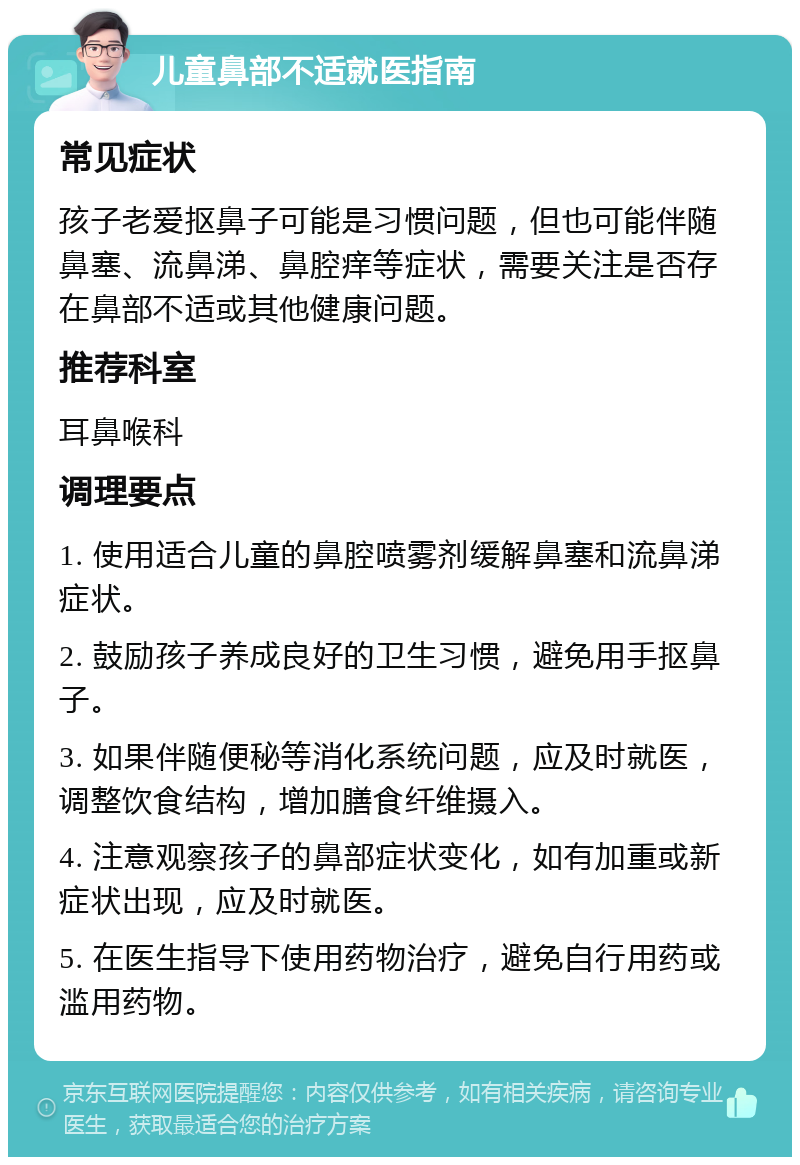 儿童鼻部不适就医指南 常见症状 孩子老爱抠鼻子可能是习惯问题，但也可能伴随鼻塞、流鼻涕、鼻腔痒等症状，需要关注是否存在鼻部不适或其他健康问题。 推荐科室 耳鼻喉科 调理要点 1. 使用适合儿童的鼻腔喷雾剂缓解鼻塞和流鼻涕症状。 2. 鼓励孩子养成良好的卫生习惯，避免用手抠鼻子。 3. 如果伴随便秘等消化系统问题，应及时就医，调整饮食结构，增加膳食纤维摄入。 4. 注意观察孩子的鼻部症状变化，如有加重或新症状出现，应及时就医。 5. 在医生指导下使用药物治疗，避免自行用药或滥用药物。