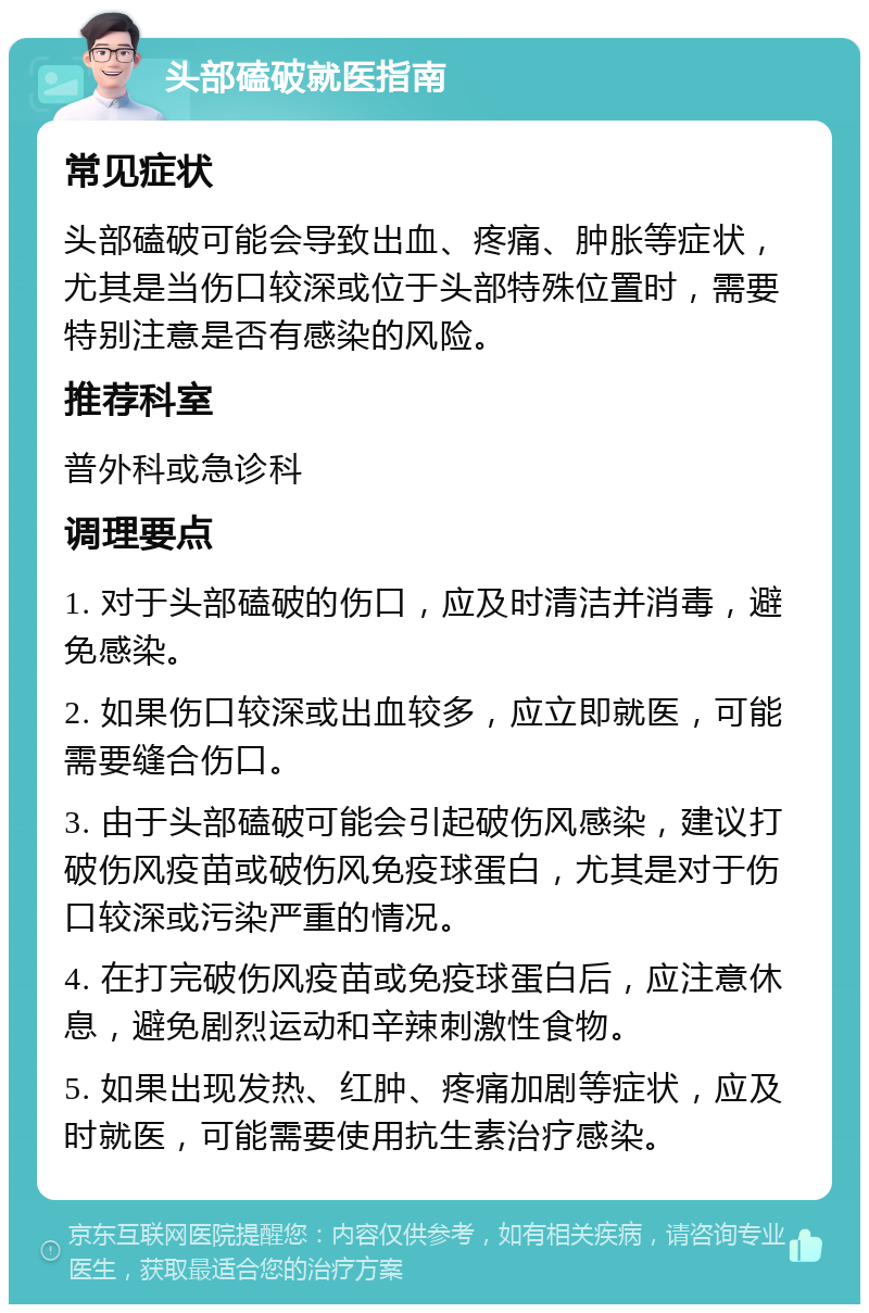 头部磕破就医指南 常见症状 头部磕破可能会导致出血、疼痛、肿胀等症状，尤其是当伤口较深或位于头部特殊位置时，需要特别注意是否有感染的风险。 推荐科室 普外科或急诊科 调理要点 1. 对于头部磕破的伤口，应及时清洁并消毒，避免感染。 2. 如果伤口较深或出血较多，应立即就医，可能需要缝合伤口。 3. 由于头部磕破可能会引起破伤风感染，建议打破伤风疫苗或破伤风免疫球蛋白，尤其是对于伤口较深或污染严重的情况。 4. 在打完破伤风疫苗或免疫球蛋白后，应注意休息，避免剧烈运动和辛辣刺激性食物。 5. 如果出现发热、红肿、疼痛加剧等症状，应及时就医，可能需要使用抗生素治疗感染。