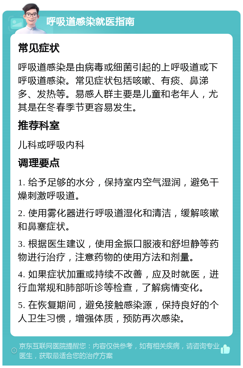 呼吸道感染就医指南 常见症状 呼吸道感染是由病毒或细菌引起的上呼吸道或下呼吸道感染。常见症状包括咳嗽、有痰、鼻涕多、发热等。易感人群主要是儿童和老年人，尤其是在冬春季节更容易发生。 推荐科室 儿科或呼吸内科 调理要点 1. 给予足够的水分，保持室内空气湿润，避免干燥刺激呼吸道。 2. 使用雾化器进行呼吸道湿化和清洁，缓解咳嗽和鼻塞症状。 3. 根据医生建议，使用金振口服液和舒坦静等药物进行治疗，注意药物的使用方法和剂量。 4. 如果症状加重或持续不改善，应及时就医，进行血常规和肺部听诊等检查，了解病情变化。 5. 在恢复期间，避免接触感染源，保持良好的个人卫生习惯，增强体质，预防再次感染。