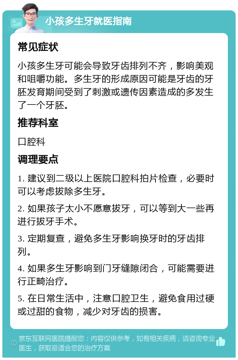 小孩多生牙就医指南 常见症状 小孩多生牙可能会导致牙齿排列不齐，影响美观和咀嚼功能。多生牙的形成原因可能是牙齿的牙胚发育期间受到了刺激或遗传因素造成的多发生了一个牙胚。 推荐科室 口腔科 调理要点 1. 建议到二级以上医院口腔科拍片检查，必要时可以考虑拔除多生牙。 2. 如果孩子太小不愿意拔牙，可以等到大一些再进行拔牙手术。 3. 定期复查，避免多生牙影响换牙时的牙齿排列。 4. 如果多生牙影响到门牙缝隙闭合，可能需要进行正畸治疗。 5. 在日常生活中，注意口腔卫生，避免食用过硬或过甜的食物，减少对牙齿的损害。