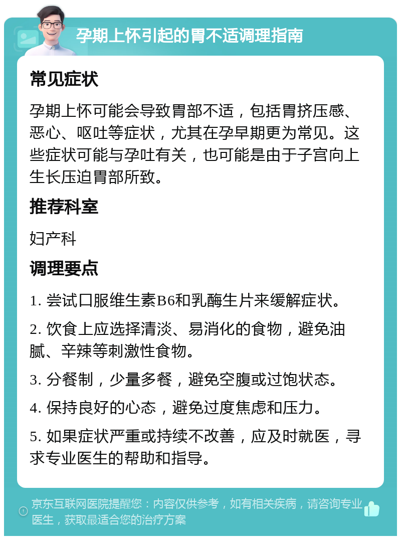 孕期上怀引起的胃不适调理指南 常见症状 孕期上怀可能会导致胃部不适，包括胃挤压感、恶心、呕吐等症状，尤其在孕早期更为常见。这些症状可能与孕吐有关，也可能是由于子宫向上生长压迫胃部所致。 推荐科室 妇产科 调理要点 1. 尝试口服维生素B6和乳酶生片来缓解症状。 2. 饮食上应选择清淡、易消化的食物，避免油腻、辛辣等刺激性食物。 3. 分餐制，少量多餐，避免空腹或过饱状态。 4. 保持良好的心态，避免过度焦虑和压力。 5. 如果症状严重或持续不改善，应及时就医，寻求专业医生的帮助和指导。